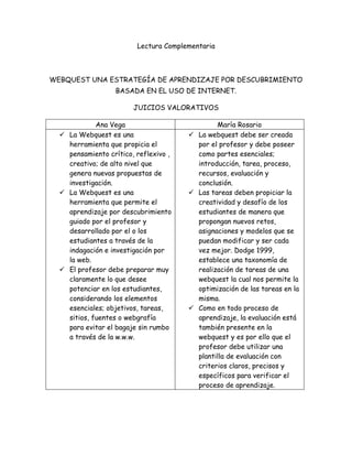 Lectura Complementaria
WEBQUEST UNA ESTRATEGÍA DE APRENDIZAJE POR DESCUBRIMIENTO
BASADA EN EL USO DE INTERNET.
JUICIOS VALORATIVOS
Ana Vega María Rosario
 La Webquest es una
herramienta que propicia el
pensamiento crítico, reflexivo ,
creativo; de alto nivel que
genera nuevas propuestas de
investigación.
 La Webquest es una
herramienta que permite el
aprendizaje por descubrimiento
guiado por el profesor y
desarrollado por el o los
estudiantes a través de la
indagación e investigación por
la web.
 El profesor debe preparar muy
claramente lo que desee
potenciar en los estudiantes,
considerando los elementos
esenciales; objetivos, tareas,
sitios, fuentes o webgrafía
para evitar el bagaje sin rumbo
a través de la w.w.w.
 La webquest debe ser creada
por el profesor y debe poseer
como partes esenciales;
introducción, tarea, proceso,
recursos, evaluación y
conclusión.
 Las tareas deben propiciar la
creatividad y desafío de los
estudiantes de manera que
propongan nuevos retos,
asignaciones y modelos que se
puedan modificar y ser cada
vez mejor. Dodge 1999,
establece una taxonomía de
realización de tareas de una
webquest la cual nos permite la
optimización de las tareas en la
misma.
 Como en todo proceso de
aprendizaje, la evaluación está
también presente en la
webquest y es por ello que el
profesor debe utilizar una
plantilla de evaluación con
criterios claros, precisos y
específicos para verificar el
proceso de aprendizaje.
 