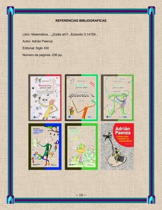 REFERENCIAS BIBLIOGRAFICAS



Libro: Matemática... ¿Estás ahí?...Episodio 3.14159...

Autor: Adrián Paenza

Editorial: Siglo XXI

Número de páginas: 236 pp.




                                     ~ 10 ~
 