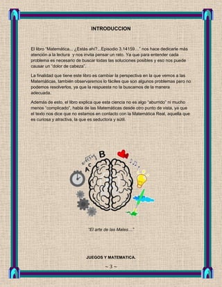 INTRODUCCION


El libro “Matemática... ¿Estás ahí?...Episodio 3.14159…” nos hace dedicarle más
atención a la lectura y nos invita pensar un rato. Ya que para entender cada
problema es necesario de buscar todas las soluciones posibles y eso nos puede
causar un “dolor de cabeza”.

La finalidad que tiene este libro es cambiar la perspectiva en la que vemos a las
Matemáticas, también observaremos lo fáciles que son algunos problemas pero no
podemos resolverlos, ya que la respuesta no la buscamos de la manera
adecuada.

Además de esto, el libro explica que esta ciencia no es algo “aburrido” ni mucho
menos “complicado”, habla de las Matemáticas desde otro punto de vista, ya que
el texto nos dice que no estamos en contacto con la Matemática Real, aquella que
es curiosa y atractiva, la que es seductora y sútil.




                            “El arte de las Mates…”




                            JUEGOS Y MATEMATICA.

                                     ~3~
 