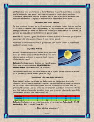 La Matemática tiene una rama que se llama “Teoría de Juegos” la cual trata de enseñar y
diseñar estrategias para ganar y que nos encontramos en nuestro diario acontecer,
obviamente, nadie puede asegurar un triunfo, pero se trata de encontrar la manera más
adecuada de enfrentar a un juego, o de enfrentar un problema de la vida diaria.

                             Estrategia para ganar siempre

Se tiene un círculo formado por un número par de monedas de 1 peso, digamos que hay
20 monedas numeradas. Hay dos jugadores y el juego consiste en que cada uno en que
cada jugador tiene que retirar 1 o 2 monedas consecutivas cada vez que sea su turno. La
persona que se queda con la última moneda gana el juego.

Solución: El segundo jugador debe retirar el mismo número de monedas que el primer
jugador pero del lado opuesto, si sigue de esta manera ganará.

Realmente la solución es muy fácil ya que se sabe, pero cuando uno lee el problema se
queda con cara de miedo.

                   El partido de tenis

Miranda y Rosemary jugaron un solo set en un partido de
tenis, que terminó con el triunfo de Miranda 6-3. Se sabe
además, que se quebraron el saque, en total, 5 veces.
¿Quien sacó primero?

Solución: Por la puntuación decimos que hubo 9 juegos.
Pudo sacar primero cualquiera: MRMRMRMRM o
RMRMRMRMR, siendo M Miranda y R Rosemary.

La Respuesta es Miranda ya que se entiende que el jugador que saca tiene una ventaja,
por lo que se supone que debería ganar ese juego.

                       Transitividad y los tres dados de colores

Digamos que 3 amigos van a jugar con dados, cada uno trae su dado de un color
diferente: rojo, azul y verde. Además presentan otra particularidad: no tienen los números
del 1 a 6 como los dados convencionales, sino que se han distribuido entre ellos los
primeros 18 números… de una forma “no convencional”. Cuando un competidor enfrenta
a un rival, cada uno hace rodar su dado y el que saca el número más grande, gana. Si lo
dejaran elegir primero, ¿qué dado erigiría? Así:

  Dado Rojo        5            7           8            9           10           18
   Dado Azul       2            3           4            15          16           17
  Dado Verde       1            6           11           12          13           14
Solución: Cualquiera, ya que ninguno garantiza el triunfo, porque Rojo › Azul = 21 › 15.
Verde › Rojo: 21 › 15; Azul › Verde: 21 › 15.

                              ¿Cómo adivinar un número?


                                          ~4~
 