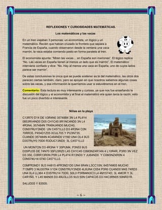 REFLEXIONES Y CURIOSIDADES MATEMÁTICAS.

                          Los matemáticos y las vacas

En un tren viajaban 3 personas: un economista, un lógico y un
matemático. Recién que habían cruzado la frontera que separa a
Francia de España, cuando observaron desde la ventana una vaca
marrón, la vaca estaba comiendo pasto en forma paralela al tren.

El economista apunta: “Miren las vacas… en España son marrones”. El lógico replica:
“No. Las vacas en España tienen al menos un lado que es marrón”. El matemático
interviene confiado y dice: “No. Hay al menos una vaca en España, uno de cuyos lados
parece ser marrón”.

De estas conclusiones la única que se puede sostener es la del matemático, las otros dos
parecen ciertas también, claro, pero se apoyan en que nosotros sabemos algunas cosas
sobre las vacas, y esa información la querríamos usar si estuviéramos en el tren.

Comentario: Esta lectura es muy interesante y curiosa, ya que nos fue enseñando la
discusión del lógico y el economista y al final el matemático era quien tenía la razón, esto
fue un poco divertido e interesante.



                                     Niñas en la playa

C13R70 D14 DE V3R4N0 35748B4 3N L4 PL4Y4
0853RV4ND0 D05 CH1C45 8R1NC4ND0 3N L4
4R3N4, 357484N 7R484J4ND0 MUCH0,
C0N57RUY3ND0 UN C4571LL0 D3 4R3N4 C0N
70RR35, P454D1Z05 0CUL705 Y PU3N735.
CU4ND0 357484N 4C484ND0 V1N0 UN4 OL4 9U3
D357RUY0 70D0 R3DUC13ND0 3L C4571LL0

UN MON7ON D3 4R3N4 Y 35PUM4. P3N53 9U3
D35PU35 DE 74N70 35FU3RZ0 L45 CH1C45 C0M3NZ4R14N 4 L10R4R, P3R0 3N VEZ
D3 350, C0RR13R0N P0R L4 PL4Y4 R13ND0 Y JU64ND0 Y C0M3NZ4R0N 4
C0N574U14 0740 C4571LL0.

C0MPR3ND1 9U3 H4815 4PR3ND1D0 UN4 6R4N L3CC10N; 64574M05 MUCH0
713MP0 3 NU357R4 V1D4 C0N57RUY3ND0 4L6UN4 C054 P3R0 CU4ND0 M45 74RD3
UN4 0L4 LL364 4 D357RU14 70D0, S0L0 P3RM4N3C3 L4 4M1574D, 3L 4MOR Y 3L
C4R1Ñ0, Y L45 M4N05 D3 49U3LLO5 9U3 50N C4P4C35 D3 H4C3RN05 50NR31R.

S4LUD05 Y 83505.



                                           ~6~
 