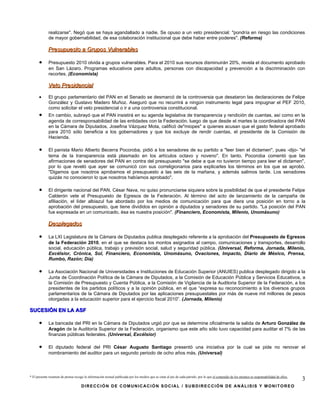 realizarse". Negó que se haya agandallado a nadie. Se opuso a un veto presidencial: "pondría en riesgo las condiciones
             de mayor gobernabilidad, de esa colaboración institucional que debe haber entre poderes". (Reforma)

             Presupuesto a Grupos Vulnerables

      •      Presupuesto 2010 olvida a grupos vulnerables. Para el 2010 sus recursos disminuirán 20%, revela el documento aprobado
             en San Lázaro. Programas educativos para adultos, personas con discapacidad y prevención a la discriminación con
             recortes. (Economista)

             Veto Presidencial
      •      El grupo parlamentario del PAN en el Senado se desmarcó de la controversia que desataron las declaraciones de Felipe
             González y Gustavo Madero Muñoz. Aseguró que no recurrirá a ningún instrumento legal para impugnar el PEF 2010,
             como solicitar el veto presidencial o ir a una controversia constitucional.
      •      En cambio, subrayó que el PAN insistirá en su agenda legislativa de transparencia y rendición de cuentas, así como en la
             agenda de corresponsabilidad de las entidades con la Federación. luego de que desde el martes la coordinadora del PAN
             en la Cámara de Diputados, Josefina Vázquez Mota, calificó de"miopes" a quienes acusan que el gasto federal aprobado
             para 2010 sólo beneficia a los gobernadores y que los excluye de rendir cuentas, el presidente de la Comisión de
             Hacienda.

      •      El panista Mario Alberto Becerra Pocoroba, pidió a los senadores de su partido a "leer bien el dictamen", pues -dijo- "el
             tema de la transparencia está plasmado en los artículos octavo y noveno". En tanto, Pocoroba comentó que las
             afirmaciones de senadores del PAN en contra del presupuesto "se debe a que no tuvieron tiempo para leer el dictamen",
             por lo que reveló que ayer se comunicó con sus correligionarios para explicarles los términos en los que se aprobó.
             "Digamos que nosotros aprobamos el presupuesto a las seis de la mañana, y además salimos tarde. Los senadores
             quizás no conocieron lo que nosotros habíamos aprobado".

      •      El dirigente nacional del PAN, César Nava, no quiso pronunciarse siquiera sobre la posibilidad de que el presidente Felipe
             Calderón vete el Presupuesto de Egresos de la Federación. Al término del acto de lanzamiento de la campaña de
             afiliación, el líder albiazul fue abordado por los medios de comunicación para que diera una posición en torno a la
             aprobación del presupuesto, que tiene divididos en opinión a diputados y senadores de su partido. "La posición del PAN
             fue expresada en un comunicado, ésa es nuestra posición". (Financiero, Economista, Milenio, Unomásuno)

             Desplegados

      •      La LXI Legislatura de la Cámara de Diputados publica desplegado referente a la aprobación del Presupuesto de Egresos
             de la Federación 2010, en el que se destaca los montos asignados al campo, comunicaciones y transportes, desarrollo
             social, educación pública, trabajo y previsión social, salud y seguridad pública. (Universal, Reforma, Jornada, Milenio,
             Excélsior, Crónica, Sol, Financiero, Economista, Unomásuno, Ovaciones, Impacto, Diario de México, Prensa,
             Rumbo, Razón; Día)

      •      La Asociación Nacional de Universidades e Instituciones de Educación Superior (ANUIES) publica desplegado dirigido a la
             Junta de Coordinación Política de la Cámara de Diputados, a la Comisión de Educación Pública y Servicios Educativos, a
             la Comisión de Presupuesto y Cuenta Pública, a la Comisión de Vigilancia de la Auditoria Superior de la Federación, a los
             presidentes de los partidos políticos y a la opinión pública, en el que “expresa su reconocimiento a los diversos grupos
             parlamentarios de la Cámara de Diputados por las aplicaciones presupuestales por más de nueve mil millones de pesos
             otorgadas a la educación superior para el ejercicio fiscal 2010”. (Jornada, Milenio)

SUCESIÓN EN LA ASF

      •      La bancada del PRI en la Cámara de Diputados urgió por que se determine oficialmente la salida de Arturo González de
             Aragón de la Auditoría Superior de la Federación, organismo que este año sólo tuvo capacidad para auditar el 7% de las
             finanzas públicas federales. (Universal, Excélsior)

      •      El diputado federal del PRI César Augusto Santiago presentó una iniciativa por la cual se pide no renovar el
             nombramiento del auditor para un segundo periodo de ocho años más. (Universal)




* El presente resumen de prensa recoge la información textual publicada por los medios que se citan al pie de cada párrafo, por lo que el contenido de los mismos es responsabilidad de ellos.
                                                                                                                                                                                                 3
                                     DIRECCIÓN DE COMUNICACIÓN SOCIAL / SUBDIRECCIÓN DE ANÁLISIS Y MONITOREO
 