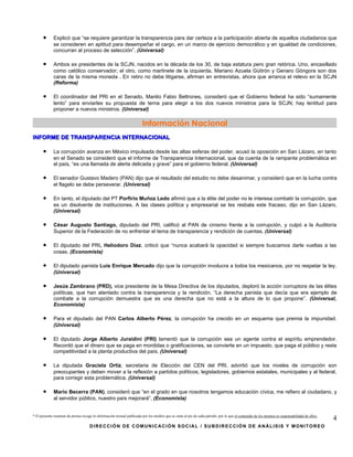 •      Explicó que “se requiere garantizar la transparencia para dar certeza a la participación abierta de aquellos ciudadanos que
             se consideren en aptitud para desempeñar el cargo, en un marco de ejercicio democrático y en igualdad de condiciones,
             concurran al proceso de selección”. (Universal)

      •      Ambos ex presidentes de la SCJN, nacidos en la década de los 30, de baja estatura pero gran retórica. Uno, encasillado
             como católico conservador; el otro, como martinete de la izquierda, Mariano Azuela Güitrón y Genaro Góngora son dos
             caras de la misma moneda . En retiro no debe litigarse, afirman en entrevistas, ahora que arranca el relevo en la SCJN
             (Reforma)

      •      El coordinador del PRI en el Senado, Manlio Fabio Beltrones, consideró que el Gobierno federal ha sido “sumamente
             lento” para enviarles su propuesta de terna para elegir a los dos nuevos ministros para la SCJN; hay lentitud para
             proponer a nuevos ministros. (Universal)

                                                                         Información Nacional
INFORME DE TRANSPARENCIA INTERNACIONAL

      •      La corrupción avanza en México impulsada desde las altas esferas del poder, acusó la oposición en San Lázaro, en tanto
             en el Senado se consideró que el informe de Transparencia Internacional, que da cuenta de la rampante problemática en
             el país, “es una llamada de alerta delicada y grave” para el gobierno federal. (Universal)

      •      El senador Gustavo Madero (PAN) dijo que el resultado del estudio no debe desanimar, y consideró que en la lucha contra
             el flagelo se debe perseverar. (Universal)

      •      En tanto, el diputado del PT Porfirio Muñoz Ledo afirmó que a la élite del poder no le interesa combatir la corrupción, que
             es un disolvente de instituciones. A las clases política y empresarial se les resbala este fracaso, dijo en San Lázaro.
             (Universal)

      •      César Augusto Santiago, diputado del PRI, calificó al PAN de cinismo frente a la corrupción, y culpó a la Auditoría
             Superior de la Federación de no enfrentar el tema de transparencia y rendición de cuentas. (Universal)

      •      El diputado del PRI, Heliodoro Díaz, criticó que “nunca acabará la opacidad si siempre buscamos darle vueltas a las
             cosas. (Economista)

      •      El diputado panista Luis Enrique Mercado dijo que la corrupción involucra a todos los mexicanos, por no respetar la ley.
             (Universal)

      •      Jesús Zambrano (PRD), vice presidente de la Mesa Directiva de los diputados, deploró la acción corruptora de las élites
             políticas, que han atentado contra la transparencia y la rendición. “La derecha panista que decía que era ejemplo de
             combate a la corrupción demuestra que es una derecha que no está a la altura de lo que propone”. (Universal,
             Economista)

      •      Para el diputado del PAN Carlos Alberto Pérez, la corrupción ha crecido en un esquema que premia la impunidad.
             (Universal)

      •      El diputado Jorge Alberto Juraidini (PRI) lamentó que la corrupción sea un agente contra el espíritu emprendedor.
             Recordó que el dinero que se paga en mordidas o gratificaciones, se convierte en un impuesto, que paga el público y resta
             competitividad a la planta productiva del país. (Universal)

      •      La diputada Graciela Ortiz, secretaria de Elección del CEN del PRI, advirtió que los niveles de corrupción son
             preocupantes y deben mover a la reflexión a partidos políticos, legisladores, gobiernos estatales, municipales y al federal,
             para corregir esta problemática. (Universal)

      •      Mario Becerra (PAN), consideró que “en el grado en que nosotros tengamos educación cívica, me refiero al ciudadano, y
             al servidor público, nuestro país mejorará”. (Economista)


* El presente resumen de prensa recoge la información textual publicada por los medios que se citan al pie de cada párrafo, por lo que el contenido de los mismos es responsabilidad de ellos.
                                                                                                                                                                                                 4
                                     DIRECCIÓN DE COMUNICACIÓN SOCIAL / SUBDIRECCIÓN DE ANÁLISIS Y MONITOREO
 