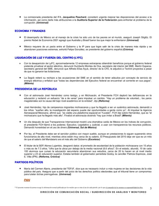 •      La comisionada presidenta del IFA, Jacqueline Peschard, consideró urgente mejorar las disposiciones del acceso a la
             información, así como darle más atribuciones a la Auditoría Superior de la Federación para enfrentar el problema de la
             corrupción. (Universal)


ECONOMIA Y FINANZAS

      •      El desempeño de México en el manejo de la crisis ha sido uno de los peores en el mundo, aseguró Joseph Stiglitz. El
             premio Nobel de Economía 2001 agregó que Australia y Brasil fueron los que mejor la enfrentaron (Universal)

      •      México requiere de un pacto entre el Gobierno y la IP para que logre salir de la crisis de manera más rápida y se
             abandonen posiciones extremas, exhortó Felipe González, ex presidente del gobierno español (Crónica)


LIQUIDACIÓN DE LUZ Y FUERZA DEL CENTRO (LYFC)

      •      Con la desaparición de LyFC, aproximadamente 12 empresas extranjeras obtendrán beneficios porque el gobierno federal
             pretende privatizar el sector eléctrico, denunció Humberto Montes de Oca, secretario del interior del SME. Martín Esparza,
             secretario general del SME, denunció que Alfredo Elías Ayub, director de la CFE, le adjudicó a Techint proyectos a pesar
             de que no ganaron las licitaciones.

      •      La Segob reiteró su rechazo a las acusaciones del SME en el sentido de tener adeudos por concepto de servicio de
             energía eléctrica y enfatizó que “todas las dependencias del Ejecutivo federal se encuentran al corriente en sus pagos”.
             (Milenio)

PRESIDENCIA DE LA REPÚBLICA

      •      Con el astronauta José Hernández como testigo, y en Michoacán, el Presidente FCH deploró las deficiencias en la
             educación y reclamó un esfuerzo “de a de veras” para impulsar un cambio. “Hay un problema de voluntad... los paros
             magisteriales son la causa del bajo nivel académico en la entidad”, dijo (Reforma)

      •      José Hernández, hijo de campesinos migrantes michoacanos y que ha llegado a ser un auténtico astronauta, demandó a
             los niños: “sueñen alto, la investigación del espacio puede dar oportunidades a gente como yo”. Al impulsar la Agencia
             Aeroespacial Mexicana, afirmó que “es viable una plataforma espacial en Yucatán”. FCH dijo sobre Hernández, que es “el
             michoacano que ha llegado más alto”. Finalizó el astronauta diciendo “hay que imitar a Brasil” (Milenio)

      •      Un día después de que Transparencia Internacional mostró una dramática caída de México en los índices de corrupción,
             el presidente FCH llamó a los poderes: Ejecutivo, Legislativo y Judicial, a usar con transparencia los recursos públicos.
             Demandó honestidad en el uso de dinero (Universal, Sol de México)

      •      Por ley, el Presidente debe ser el servidor público con mayor sueldo, aunque en prestaciones lo siguen superando otros
             funcionarios de alto nivel, mientras otros están muy cerca de su salario. El Presupuesto del 2010 deja ver que es un mito
             de que el salario del Mandatario era el más alto del Gobierno (Excelsior)

      •      El titular de la SEP, Alonso Lujambio, desgranó datos: el promedio de escolaridad de la población michoacana con 15 años
             o más es de 7.3 años, "cifra que la ubica por debajo de la media nacional (8.6 años)". En el estado, abundó, 10 de cada
             100 alumnos que cursan la educación secundaria abandonan sus estudios, cerca de 20 lo hacen en el nivel medio
             superior y 23 en educación superior. Estaba también el gobernador perredista Godoy, la canciller Patricia Espinoza, José
             E. Villa (IPN). (Reforma, Crónica)

PARTIDOS POLÍTICOS

      •      María del Carmen Alanis, presidenta del TEPJF, dice que es necesario incluir a más mujeres en las decisiones de la vida
             pública del país. Asegura que a partir del juicio de los derechos político electorales que el tribunal tiene un compromiso
             para tutelar dichas prerrogativas (Universal)

             PAN

* El presente resumen de prensa recoge la información textual publicada por los medios que se citan al pie de cada párrafo, por lo que el contenido de los mismos es responsabilidad de ellos.
                                                                                                                                                                                                 5
                                     DIRECCIÓN DE COMUNICACIÓN SOCIAL / SUBDIRECCIÓN DE ANÁLISIS Y MONITOREO
 