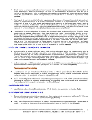 •      El PAN arrancó su campaña de afiliación con la cual pretende atraer a 300 mil simpatizantes, quienes podrán inscribirse al
             padrón del blanquiazul desde una computadora o a través una llamada telefónica. El líder César Nava, dijo que la
             intención es abrir las puertas a todos los ciudadanos que simpaticen con su partido, por lo que, pese a que no habrá
             ningún filtro. La actriz Mariana Ochoa, estuvo presente aun cuando ella fue en su momento la impulsora del tricolor
             (Reforma)

      •      "Sólo la gente de buena fe vendrá al PAN, estoy seguro de eso. Este no es un vehículo para la entrada de quienes tienen
             agendas de perversidad o de mala fe. "El PAN es un instrumento ciudadano, no es propiedad de nadie en particular, de
             ningún grupo, de nadie, es de todos, por ello queremos reafirmar lo que somos de una manera fresca, distinta. "Quizá la
             novedad es que estamos flexibilizando la puerta de entrada y haciendo uso de las nuevas tecnologías, queremos ser el
             partido más abierto y cercano a la gente", indicó el también legislador federal panista, quien añadió que la cifra de 300 mil
             representa 30 por ciento del padrón actual. (Excélsior, Economista, Unomásuno, Milenio)

      •      Carlos Abascal no se sirvió del poder ni de la política, fue un hombre humilde, de disposición y ayuda. Así definió el líder
             del Partido Acción Nacional, César Nava, a quien fuera secretario del Trabajo y de Gobernación. Ayer por la noche,
             durante la presentación del libro A cada paso. Un legado de congruencia, de los autores Gerardo Aranda y Salvador Ávila,
             dedicado a la memoria del ex funcionario federal y que se presentó en las instalaciones del partido, Nava dijo que es una
             buena oportunidad para recordarlo por la apertura que está haciendo el partido hacia la ciudadanía. En su discurso,
             resaltó la triada de virtudes que siempre defendió Abascal en todo político o ser humano que abraza la política: Amar,
             saber y sentir. “Eso fue lo que inspiró a Carlos Abascal: la constante de amar a sus semejantes y entregarse
             caritativamente al servicio de los demás hasta el último día de sus días, así lo quiso”. Carlos Abascal jamás se sirvió del
             poder ni de la política, siempre tuvo en mente servir a los demás antes de sí mismo”. (Milenio)

ESTRATEGIA CONTRA LA DELINCUENCIA ORGANIZADA

      •      A cumplir 12 años de haberse conformado, México Unido contra la Delincuencia advirtió ayer a las autoridades sobre la
             falta de un compromiso que contemple a las víctimas como sujetos centrales del delito con derecho a ser atendidos y
             protegidos legalmente, dijo Ana Franco. Estuvo Acompañada por Margarita Zavala y por Genaro García Luna de la SSP-
             Federal. “Algo ha de decir que son 12 años dirigidos por mujeres, estuvo Josefina Ricaño, luego María Elena Morera y
             ahora Ana Franco, no es por nada pero algo habrán tenido que ver la perseverancia, el trabajo de estas mujeres que haya
             logrado conformar esta organización”: Margarita Zavala (Reforma)

      •      La Sedena prevé que en 2012 cada soldado tenga un salario de 8 mil 948 pesos mensuales. Plantean duplicar sueldo a
             tropas; hasta ahora un soldado gana menos que un policía del DF, Edomex o BCS, entre otros (Milenio)

             Acciones contra el Narcotráfico

      •      La contundencia con que el fiscal estatal Pedro Luis Benítez se refirió al general brigadier Manuel Farfán Carriola
             sorprendió a los diputados del Congreso de Morelos: “Es un delincuente común y corriente”. Al militar se le acusa de
             negligencia, omisión y de uso indebido de funciones públicas (Universal)

      •      En una muestra del grado de infiltración del narco en las corporaciones policiacas en NL, la PGR aprehendió ayer a los ex
             Secretarios de Seguridad de Monterrey, Amador Medina; de Guadalupe, José Santos Almaraz y de Montemorelos,
             Alejandro Esparza Contreras, por brindar protección a los Zetas. (Reforma)

EDUCACIÓN Y MAGISTERIO

      •      Miguel Székely, subsecretario de Educación, dice que 40% de docentes de prepas ejercen sin título (La Razón)

ALERTA SANITARIA POR INFLUENZA A (H1N1)

      •      Cofepris realizará un procedimiento de emergencia para liberar rápidamente la vacuna contra la influenza A H1N1 y que
             ésta pueda ser aplicada lo antes posible a la población en riesgo. (Reforma)

      •      Pese a que el número de casos confirmados de influenza humana muestran una constante tendencia a la baja desde el
             pasado 11 de octubre, se siguen sumando al registro más muertes a causa del virus A H1N: SSA (Excelsior)



* El presente resumen de prensa recoge la información textual publicada por los medios que se citan al pie de cada párrafo, por lo que el contenido de los mismos es responsabilidad de ellos.
                                                                                                                                                                                                 6
                                     DIRECCIÓN DE COMUNICACIÓN SOCIAL / SUBDIRECCIÓN DE ANÁLISIS Y MONITOREO
 