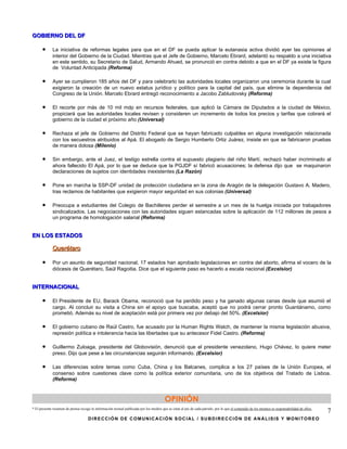 GOBIERNO DEL DF

      •      La iniciativa de reformas legales para que en el DF se pueda aplicar la eutanasia activa dividió ayer las opiniones al
             interior del Gobierno de la Ciudad. Mientras que el Jefe de Gobierno, Marcelo Ebrard, adelantó su respaldo a una iniciativa
             en este sentido, su Secretario de Salud, Armando Ahued, se pronunció en contra debido a que en el DF ya existe la figura
             de Voluntad Anticipada (Reforma)

      •      Ayer se cumplieron 185 años del DF y para celebrarlo las autoridades locales organizaron una ceremonia durante la cual
             exigieron la creación de un nuevo estatus jurídico y político para la capital del país, que elimine la dependencia del
             Congreso de la Unión. Marcelo Ebrard entregó reconocimiento a Jacobo Zabludovsky (Reforma)

      •      El recorte por más de 10 mil mdp en recursos federales, que aplicó la Cámara de Diputados a la ciudad de México,
             propiciará que las autoridades locales revisen y consideren un incremento de todos los precios y tarifas que cobrará el
             gobierno de la ciudad el próximo año (Universal)

      •      Rechaza el jefe de Gobierno del Distrito Federal que se hayan fabricado culpables en alguna investigación relacionada
             con los secuestros atribuidos al Apá. El abogado de Sergio Humberto Ortiz Juárez, insiste en que se fabricaron pruebas
             de manera dolosa (Milenio)

      •      Sin embargo, ante el Juez, el testigo estrella contra el supuesto plagiario del niño Martí, rechazó haber incriminado al
             ahora fallecido El Apá, por lo que se deduce que la PGJDF sí fabricó acusaciones; la defensa dijo que se maquinaron
             declaraciones de sujetos con identidades inexistentes (La Razón)

      •      Pone en marcha la SSP-DF unidad de protección ciudadana en la zona de Aragón de la delegación Gustavo A. Madero,
             tras reclamos de habitantes que exigieron mayor seguridad en sus colonias (Universal)

      •      Preocupa a estudiantes del Colegio de Bachilleres perder el semestre a un mes de la huelga iniciada por trabajadores
             sindicalizados. Las negociaciones con las autoridades siguen estancadas sobre la aplicación de 112 millones de pesos a
             un programa de homologación salarial (Reforma)


EN LOS ESTADOS

             Querétaro

      •      Por un asunto de seguridad nacional, 17 estados han aprobado legislaciones en contra del aborto, afirma el vocero de la
             diócesis de Querétaro, Saúl Ragoitia. Dice que el siguiente paso es hacerlo a escala nacional (Excelsior)


INTERNACIONAL

      •      El Presidente de EU, Barack Obama, reconoció que ha perdido peso y ha ganado algunas canas desde que asumió el
             cargo. Al concluir su visita a China sin el apoyo que buscaba, aceptó que no podrá cerrar pronto Guantánamo, como
             prometió. Además su nivel de aceptación está por primera vez por debajo del 50%. (Excelsior)

      •      El gobierno cubano de Raúl Castro, fue acusado por la Human Rights Watch, de mantener la misma legislación abusiva,
             represión política e intolerancia hacia las libertades que su antecesor Fidel Castro. (Reforma)

      •      Guillermo Zuloaga, presidente del Globovisión, denunció que el presidente venezolano, Hugo Chávez, lo quiere meter
             preso. Dijo que pese a las circunstancias seguirán informando. (Excelsior)

      •      Las diferencias sobre temas como Cuba, China y los Balcanes, complica a los 27 países de la Unión Europea, el
             consenso sobre cuestiones clave como la política exterior comunitaria, uno de los objetivos del Tratado de Lisboa.
             (Reforma)



                                                                                         OPINIÓN
* El presente resumen de prensa recoge la información textual publicada por los medios que se citan al pie de cada párrafo, por lo que el contenido de los mismos es responsabilidad de ellos.
                                                                                                                                                                                                 7
                                     DIRECCIÓN DE COMUNICACIÓN SOCIAL / SUBDIRECCIÓN DE ANÁLISIS Y MONITOREO
 