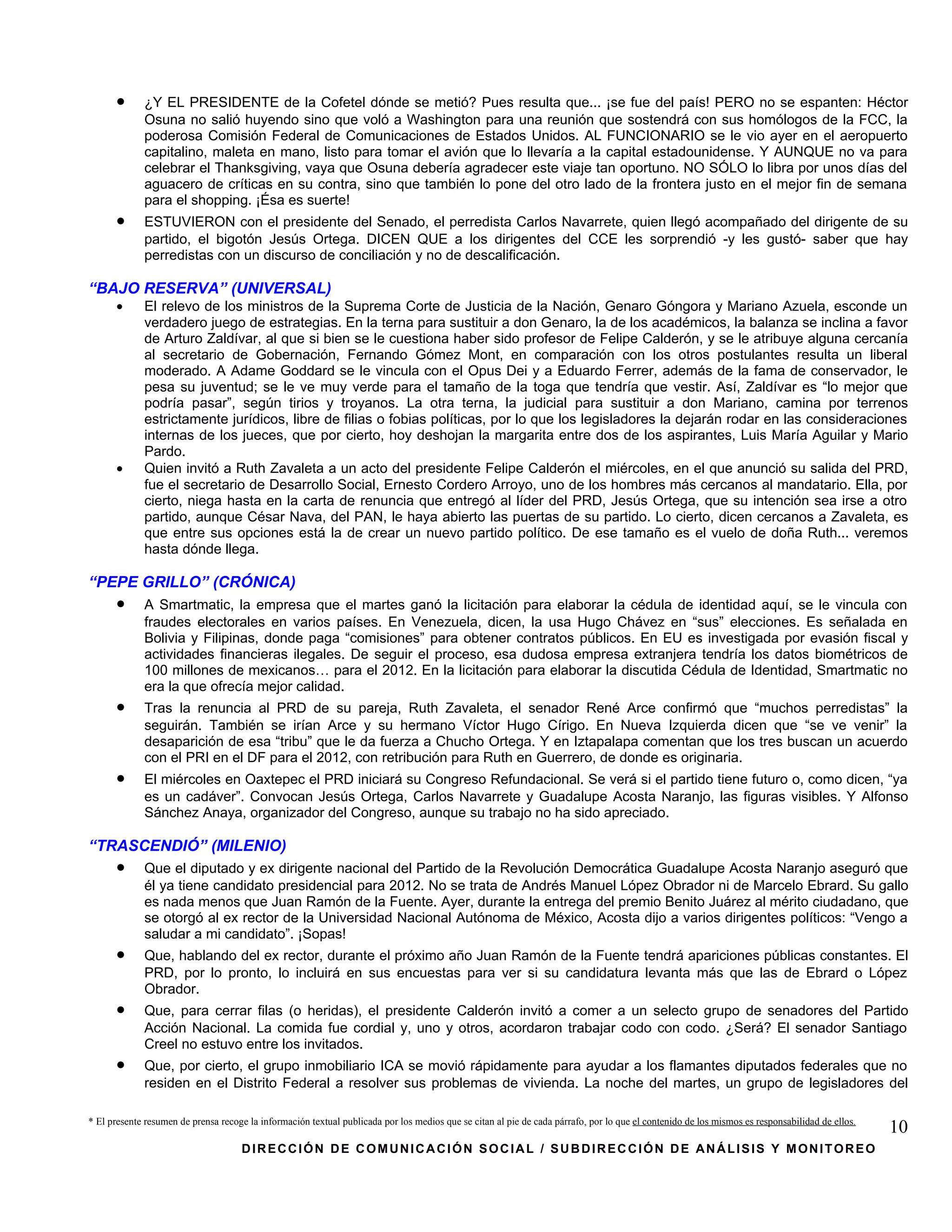 •      ¿Y EL PRESIDENTE de la Cofetel dónde se metió? Pues resulta que... ¡se fue del país! PERO no se espanten: Héctor
             Osuna no salió huyendo sino que voló a Washington para una reunión que sostendrá con sus homólogos de la FCC, la
             poderosa Comisión Federal de Comunicaciones de Estados Unidos. AL FUNCIONARIO se le vio ayer en el aeropuerto
             capitalino, maleta en mano, listo para tomar el avión que lo llevaría a la capital estadounidense. Y AUNQUE no va para
             celebrar el Thanksgiving, vaya que Osuna debería agradecer este viaje tan oportuno. NO SÓLO lo libra por unos días del
             aguacero de críticas en su contra, sino que también lo pone del otro lado de la frontera justo en el mejor fin de semana
             para el shopping. ¡Ésa es suerte!
      •      ESTUVIERON con el presidente del Senado, el perredista Carlos Navarrete, quien llegó acompañado del dirigente de su
             partido, el bigotón Jesús Ortega. DICEN QUE a los dirigentes del CCE les sorprendió -y les gustó- saber que hay
             perredistas con un discurso de conciliación y no de descalificación.

“BAJO RESERVA” (UNIVERSAL)
      •      El relevo de los ministros de la Suprema Corte de Justicia de la Nación, Genaro Góngora y Mariano Azuela, esconde un
             verdadero juego de estrategias. En la terna para sustituir a don Genaro, la de los académicos, la balanza se inclina a favor
             de Arturo Zaldívar, al que si bien se le cuestiona haber sido profesor de Felipe Calderón, y se le atribuye alguna cercanía
             al secretario de Gobernación, Fernando Gómez Mont, en comparación con los otros postulantes resulta un liberal
             moderado. A Adame Goddard se le vincula con el Opus Dei y a Eduardo Ferrer, además de la fama de conservador, le
             pesa su juventud; se le ve muy verde para el tamaño de la toga que tendría que vestir. Así, Zaldívar es “lo mejor que
             podría pasar”, según tirios y troyanos. La otra terna, la judicial para sustituir a don Mariano, camina por terrenos
             estrictamente jurídicos, libre de filias o fobias políticas, por lo que los legisladores la dejarán rodar en las consideraciones
             internas de los jueces, que por cierto, hoy deshojan la margarita entre dos de los aspirantes, Luis María Aguilar y Mario
             Pardo.
      •      Quien invitó a Ruth Zavaleta a un acto del presidente Felipe Calderón el miércoles, en el que anunció su salida del PRD,
             fue el secretario de Desarrollo Social, Ernesto Cordero Arroyo, uno de los hombres más cercanos al mandatario. Ella, por
             cierto, niega hasta en la carta de renuncia que entregó al líder del PRD, Jesús Ortega, que su intención sea irse a otro
             partido, aunque César Nava, del PAN, le haya abierto las puertas de su partido. Lo cierto, dicen cercanos a Zavaleta, es
             que entre sus opciones está la de crear un nuevo partido político. De ese tamaño es el vuelo de doña Ruth... veremos
             hasta dónde llega.

“PEPE GRILLO” (CRÓNICA)
      •      A Smartmatic, la empresa que el martes ganó la licitación para elaborar la cédula de identidad aquí, se le vincula con
             fraudes electorales en varios países. En Venezuela, dicen, la usa Hugo Chávez en “sus” elecciones. Es señalada en
             Bolivia y Filipinas, donde paga “comisiones” para obtener contratos públicos. En EU es investigada por evasión fiscal y
             actividades financieras ilegales. De seguir el proceso, esa dudosa empresa extranjera tendría los datos biométricos de
             100 millones de mexicanos… para el 2012. En la licitación para elaborar la discutida Cédula de Identidad, Smartmatic no
             era la que ofrecía mejor calidad.
      •      Tras la renuncia al PRD de su pareja, Ruth Zavaleta, el senador René Arce confirmó que “muchos perredistas” la
             seguirán. También se irían Arce y su hermano Víctor Hugo Círigo. En Nueva Izquierda dicen que “se ve venir” la
             desaparición de esa “tribu” que le da fuerza a Chucho Ortega. Y en Iztapalapa comentan que los tres buscan un acuerdo
             con el PRI en el DF para el 2012, con retribución para Ruth en Guerrero, de donde es originaria.
      •      El miércoles en Oaxtepec el PRD iniciará su Congreso Refundacional. Se verá si el partido tiene futuro o, como dicen, “ya
             es un cadáver”. Convocan Jesús Ortega, Carlos Navarrete y Guadalupe Acosta Naranjo, las figuras visibles. Y Alfonso
             Sánchez Anaya, organizador del Congreso, aunque su trabajo no ha sido apreciado.

“TRASCENDIÓ” (MILENIO)
      •      Que el diputado y ex dirigente nacional del Partido de la Revolución Democrática Guadalupe Acosta Naranjo aseguró que
             él ya tiene candidato presidencial para 2012. No se trata de Andrés Manuel López Obrador ni de Marcelo Ebrard. Su gallo
             es nada menos que Juan Ramón de la Fuente. Ayer, durante la entrega del premio Benito Juárez al mérito ciudadano, que
             se otorgó al ex rector de la Universidad Nacional Autónoma de México, Acosta dijo a varios dirigentes políticos: “Vengo a
             saludar a mi candidato”. ¡Sopas!
      •      Que, hablando del ex rector, durante el próximo año Juan Ramón de la Fuente tendrá apariciones públicas constantes. El
             PRD, por lo pronto, lo incluirá en sus encuestas para ver si su candidatura levanta más que las de Ebrard o López
             Obrador.
      •      Que, para cerrar filas (o heridas), el presidente Calderón invitó a comer a un selecto grupo de senadores del Partido
             Acción Nacional. La comida fue cordial y, uno y otros, acordaron trabajar codo con codo. ¿Será? El senador Santiago
             Creel no estuvo entre los invitados.
      •      Que, por cierto, el grupo inmobiliario ICA se movió rápidamente para ayudar a los flamantes diputados federales que no
             residen en el Distrito Federal a resolver sus problemas de vivienda. La noche del martes, un grupo de legisladores del

* El presente resumen de prensa recoge la información textual publicada por los medios que se citan al pie de cada párrafo, por lo que el contenido de los mismos es responsabilidad de ellos.
                                                                                                                                                                                                 10
                                     DIRECCIÓN DE COMUNICACIÓN SOCIAL / SUBDIRECCIÓN DE ANÁLISIS Y MONITOREO
 