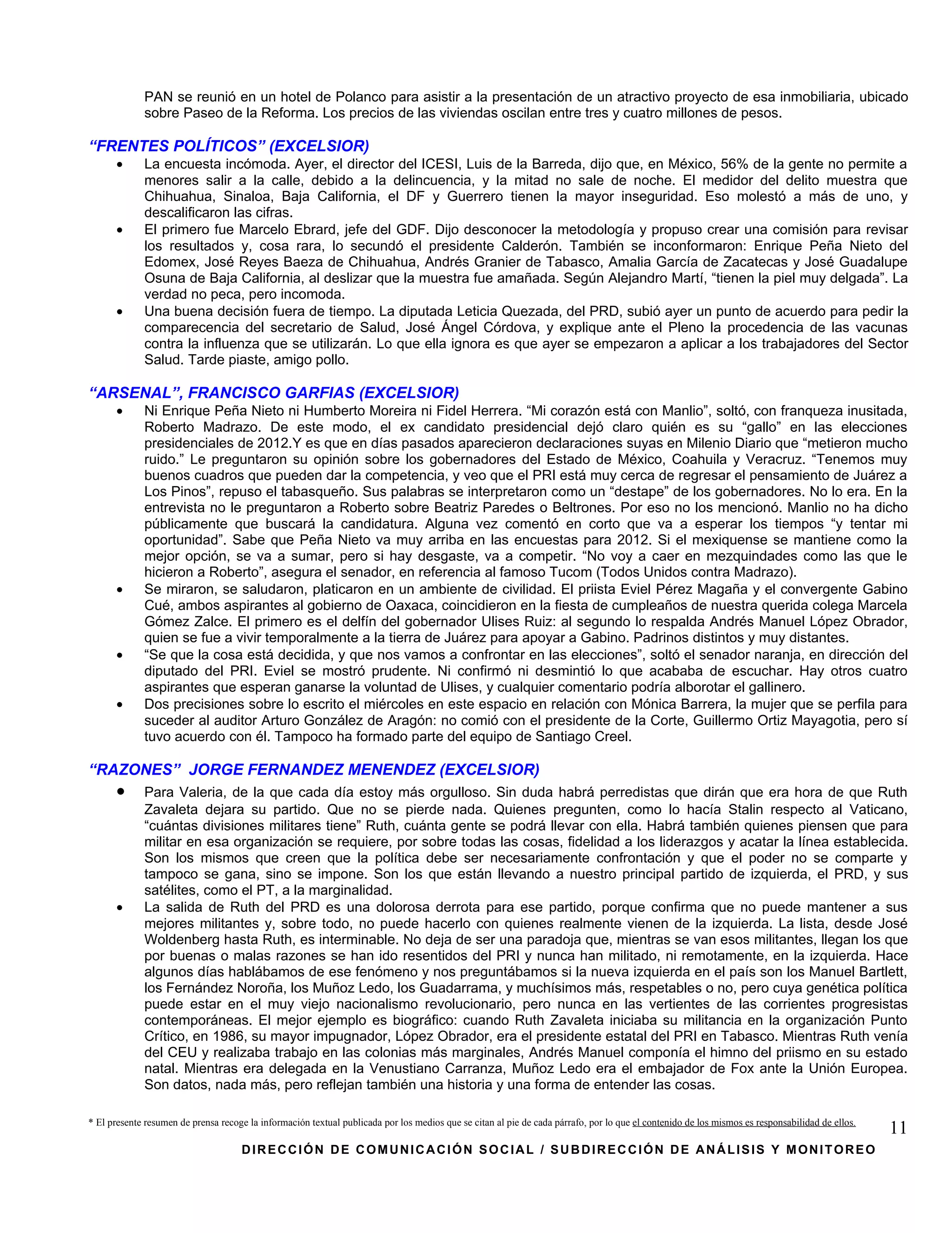 PAN se reunió en un hotel de Polanco para asistir a la presentación de un atractivo proyecto de esa inmobiliaria, ubicado
             sobre Paseo de la Reforma. Los precios de las viviendas oscilan entre tres y cuatro millones de pesos.

“FRENTES POLÍTICOS” (EXCELSIOR)
      •      La encuesta incómoda. Ayer, el director del ICESI, Luis de la Barreda, dijo que, en México, 56% de la gente no permite a
             menores salir a la calle, debido a la delincuencia, y la mitad no sale de noche. El medidor del delito muestra que
             Chihuahua, Sinaloa, Baja California, el DF y Guerrero tienen la mayor inseguridad. Eso molestó a más de uno, y
             descalificaron las cifras.
      •      El primero fue Marcelo Ebrard, jefe del GDF. Dijo desconocer la metodología y propuso crear una comisión para revisar
             los resultados y, cosa rara, lo secundó el presidente Calderón. También se inconformaron: Enrique Peña Nieto del
             Edomex, José Reyes Baeza de Chihuahua, Andrés Granier de Tabasco, Amalia García de Zacatecas y José Guadalupe
             Osuna de Baja California, al deslizar que la muestra fue amañada. Según Alejandro Martí, “tienen la piel muy delgada”. La
             verdad no peca, pero incomoda.
      •      Una buena decisión fuera de tiempo. La diputada Leticia Quezada, del PRD, subió ayer un punto de acuerdo para pedir la
             comparecencia del secretario de Salud, José Ángel Córdova, y explique ante el Pleno la procedencia de las vacunas
             contra la influenza que se utilizarán. Lo que ella ignora es que ayer se empezaron a aplicar a los trabajadores del Sector
             Salud. Tarde piaste, amigo pollo.

“ARSENAL”, FRANCISCO GARFIAS (EXCELSIOR)
      •      Ni Enrique Peña Nieto ni Humberto Moreira ni Fidel Herrera. “Mi corazón está con Manlio”, soltó, con franqueza inusitada,
             Roberto Madrazo. De este modo, el ex candidato presidencial dejó claro quién es su “gallo” en las elecciones
             presidenciales de 2012.Y es que en días pasados aparecieron declaraciones suyas en Milenio Diario que “metieron mucho
             ruido.” Le preguntaron su opinión sobre los gobernadores del Estado de México, Coahuila y Veracruz. “Tenemos muy
             buenos cuadros que pueden dar la competencia, y veo que el PRI está muy cerca de regresar el pensamiento de Juárez a
             Los Pinos”, repuso el tabasqueño. Sus palabras se interpretaron como un “destape” de los gobernadores. No lo era. En la
             entrevista no le preguntaron a Roberto sobre Beatriz Paredes o Beltrones. Por eso no los mencionó. Manlio no ha dicho
             públicamente que buscará la candidatura. Alguna vez comentó en corto que va a esperar los tiempos “y tentar mi
             oportunidad”. Sabe que Peña Nieto va muy arriba en las encuestas para 2012. Si el mexiquense se mantiene como la
             mejor opción, se va a sumar, pero si hay desgaste, va a competir. “No voy a caer en mezquindades como las que le
             hicieron a Roberto”, asegura el senador, en referencia al famoso Tucom (Todos Unidos contra Madrazo).
      •      Se miraron, se saludaron, platicaron en un ambiente de civilidad. El priista Eviel Pérez Magaña y el convergente Gabino
             Cué, ambos aspirantes al gobierno de Oaxaca, coincidieron en la fiesta de cumpleaños de nuestra querida colega Marcela
             Gómez Zalce. El primero es el delfín del gobernador Ulises Ruiz: al segundo lo respalda Andrés Manuel López Obrador,
             quien se fue a vivir temporalmente a la tierra de Juárez para apoyar a Gabino. Padrinos distintos y muy distantes.
      •      “Se que la cosa está decidida, y que nos vamos a confrontar en las elecciones”, soltó el senador naranja, en dirección del
             diputado del PRI. Eviel se mostró prudente. Ni confirmó ni desmintió lo que acababa de escuchar. Hay otros cuatro
             aspirantes que esperan ganarse la voluntad de Ulises, y cualquier comentario podría alborotar el gallinero.
      •      Dos precisiones sobre lo escrito el miércoles en este espacio en relación con Mónica Barrera, la mujer que se perfila para
             suceder al auditor Arturo González de Aragón: no comió con el presidente de la Corte, Guillermo Ortiz Mayagotia, pero sí
             tuvo acuerdo con él. Tampoco ha formado parte del equipo de Santiago Creel.

“RAZONES” JORGE FERNANDEZ MENENDEZ (EXCELSIOR)
      •      Para Valeria, de la que cada día estoy más orgulloso. Sin duda habrá perredistas que dirán que era hora de que Ruth
             Zavaleta dejara su partido. Que no se pierde nada. Quienes pregunten, como lo hacía Stalin respecto al Vaticano,
             “cuántas divisiones militares tiene” Ruth, cuánta gente se podrá llevar con ella. Habrá también quienes piensen que para
             militar en esa organización se requiere, por sobre todas las cosas, fidelidad a los liderazgos y acatar la línea establecida.
             Son los mismos que creen que la política debe ser necesariamente confrontación y que el poder no se comparte y
             tampoco se gana, sino se impone. Son los que están llevando a nuestro principal partido de izquierda, el PRD, y sus
             satélites, como el PT, a la marginalidad.
      •      La salida de Ruth del PRD es una dolorosa derrota para ese partido, porque confirma que no puede mantener a sus
             mejores militantes y, sobre todo, no puede hacerlo con quienes realmente vienen de la izquierda. La lista, desde José
             Woldenberg hasta Ruth, es interminable. No deja de ser una paradoja que, mientras se van esos militantes, llegan los que
             por buenas o malas razones se han ido resentidos del PRI y nunca han militado, ni remotamente, en la izquierda. Hace
             algunos días hablábamos de ese fenómeno y nos preguntábamos si la nueva izquierda en el país son los Manuel Bartlett,
             los Fernández Noroña, los Muñoz Ledo, los Guadarrama, y muchísimos más, respetables o no, pero cuya genética política
             puede estar en el muy viejo nacionalismo revolucionario, pero nunca en las vertientes de las corrientes progresistas
             contemporáneas. El mejor ejemplo es biográfico: cuando Ruth Zavaleta iniciaba su militancia en la organización Punto
             Crítico, en 1986, su mayor impugnador, López Obrador, era el presidente estatal del PRI en Tabasco. Mientras Ruth venía
             del CEU y realizaba trabajo en las colonias más marginales, Andrés Manuel componía el himno del priismo en su estado
             natal. Mientras era delegada en la Venustiano Carranza, Muñoz Ledo era el embajador de Fox ante la Unión Europea.
             Son datos, nada más, pero reflejan también una historia y una forma de entender las cosas.

* El presente resumen de prensa recoge la información textual publicada por los medios que se citan al pie de cada párrafo, por lo que el contenido de los mismos es responsabilidad de ellos.
                                                                                                                                                                                                 11
                                     DIRECCIÓN DE COMUNICACIÓN SOCIAL / SUBDIRECCIÓN DE ANÁLISIS Y MONITOREO
 