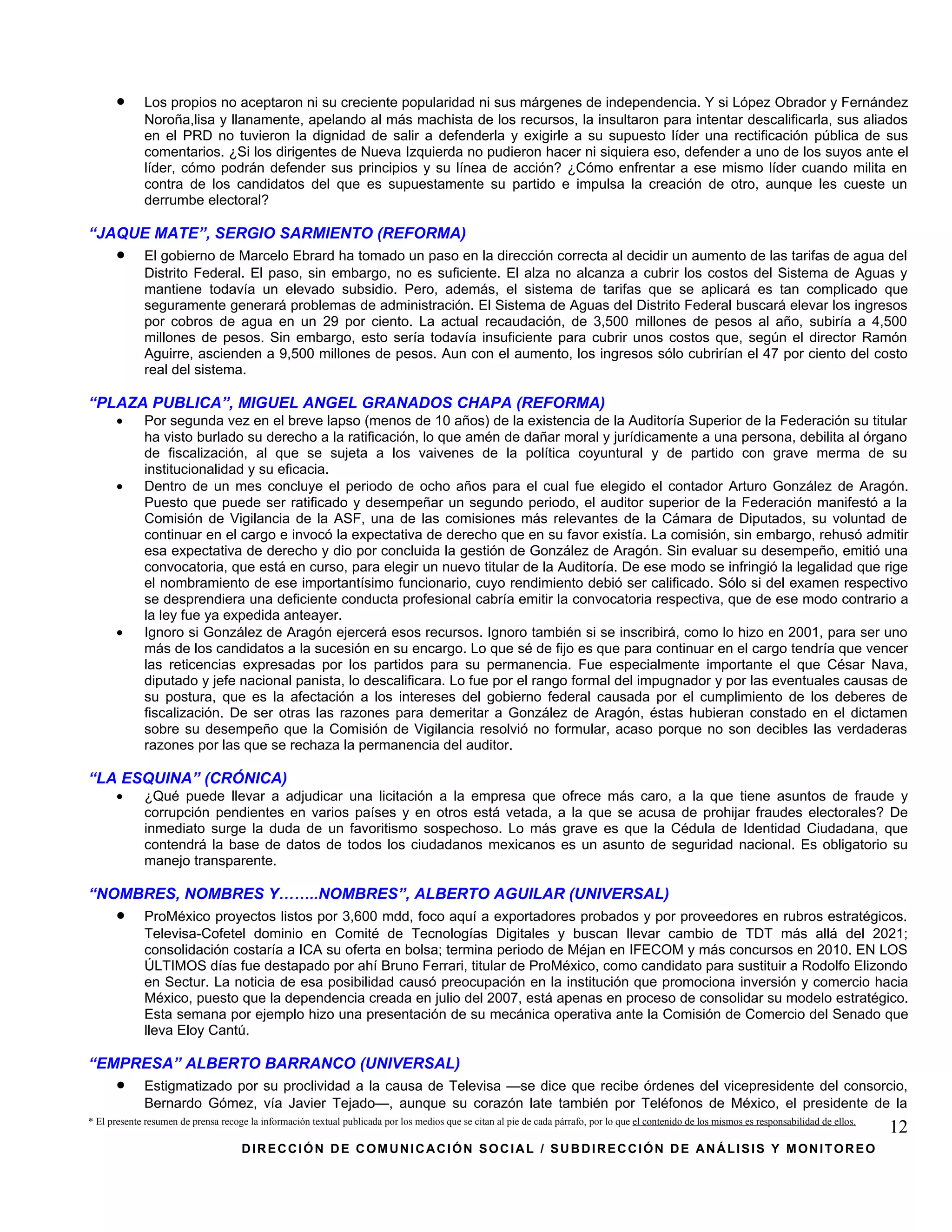 •      Los propios no aceptaron ni su creciente popularidad ni sus márgenes de independencia. Y si López Obrador y Fernández
             Noroña,lisa y llanamente, apelando al más machista de los recursos, la insultaron para intentar descalificarla, sus aliados
             en el PRD no tuvieron la dignidad de salir a defenderla y exigirle a su supuesto líder una rectificación pública de sus
             comentarios. ¿Si los dirigentes de Nueva Izquierda no pudieron hacer ni siquiera eso, defender a uno de los suyos ante el
             líder, cómo podrán defender sus principios y su línea de acción? ¿Cómo enfrentar a ese mismo líder cuando milita en
             contra de los candidatos del que es supuestamente su partido e impulsa la creación de otro, aunque les cueste un
             derrumbe electoral?

“JAQUE MATE”, SERGIO SARMIENTO (REFORMA)
      •      El gobierno de Marcelo Ebrard ha tomado un paso en la dirección correcta al decidir un aumento de las tarifas de agua del
             Distrito Federal. El paso, sin embargo, no es suficiente. El alza no alcanza a cubrir los costos del Sistema de Aguas y
             mantiene todavía un elevado subsidio. Pero, además, el sistema de tarifas que se aplicará es tan complicado que
             seguramente generará problemas de administración. El Sistema de Aguas del Distrito Federal buscará elevar los ingresos
             por cobros de agua en un 29 por ciento. La actual recaudación, de 3,500 millones de pesos al año, subiría a 4,500
             millones de pesos. Sin embargo, esto sería todavía insuficiente para cubrir unos costos que, según el director Ramón
             Aguirre, ascienden a 9,500 millones de pesos. Aun con el aumento, los ingresos sólo cubrirían el 47 por ciento del costo
             real del sistema.

“PLAZA PUBLICA”, MIGUEL ANGEL GRANADOS CHAPA (REFORMA)
      •      Por segunda vez en el breve lapso (menos de 10 años) de la existencia de la Auditoría Superior de la Federación su titular
             ha visto burlado su derecho a la ratificación, lo que amén de dañar moral y jurídicamente a una persona, debilita al órgano
             de fiscalización, al que se sujeta a los vaivenes de la política coyuntural y de partido con grave merma de su
             institucionalidad y su eficacia.
      •      Dentro de un mes concluye el periodo de ocho años para el cual fue elegido el contador Arturo González de Aragón.
             Puesto que puede ser ratificado y desempeñar un segundo periodo, el auditor superior de la Federación manifestó a la
             Comisión de Vigilancia de la ASF, una de las comisiones más relevantes de la Cámara de Diputados, su voluntad de
             continuar en el cargo e invocó la expectativa de derecho que en su favor existía. La comisión, sin embargo, rehusó admitir
             esa expectativa de derecho y dio por concluida la gestión de González de Aragón. Sin evaluar su desempeño, emitió una
             convocatoria, que está en curso, para elegir un nuevo titular de la Auditoría. De ese modo se infringió la legalidad que rige
             el nombramiento de ese importantísimo funcionario, cuyo rendimiento debió ser calificado. Sólo si del examen respectivo
             se desprendiera una deficiente conducta profesional cabría emitir la convocatoria respectiva, que de ese modo contrario a
             la ley fue ya expedida anteayer.
      •      Ignoro si González de Aragón ejercerá esos recursos. Ignoro también si se inscribirá, como lo hizo en 2001, para ser uno
             más de los candidatos a la sucesión en su encargo. Lo que sé de fijo es que para continuar en el cargo tendría que vencer
             las reticencias expresadas por los partidos para su permanencia. Fue especialmente importante el que César Nava,
             diputado y jefe nacional panista, lo descalificara. Lo fue por el rango formal del impugnador y por las eventuales causas de
             su postura, que es la afectación a los intereses del gobierno federal causada por el cumplimiento de los deberes de
             fiscalización. De ser otras las razones para demeritar a González de Aragón, éstas hubieran constado en el dictamen
             sobre su desempeño que la Comisión de Vigilancia resolvió no formular, acaso porque no son decibles las verdaderas
             razones por las que se rechaza la permanencia del auditor.

“LA ESQUINA” (CRÓNICA)
      •      ¿Qué puede llevar a adjudicar una licitación a la empresa que ofrece más caro, a la que tiene asuntos de fraude y
             corrupción pendientes en varios países y en otros está vetada, a la que se acusa de prohijar fraudes electorales? De
             inmediato surge la duda de un favoritismo sospechoso. Lo más grave es que la Cédula de Identidad Ciudadana, que
             contendrá la base de datos de todos los ciudadanos mexicanos es un asunto de seguridad nacional. Es obligatorio su
             manejo transparente.

“NOMBRES, NOMBRES Y……..NOMBRES”, ALBERTO AGUILAR (UNIVERSAL)
      •      ProMéxico proyectos listos por 3,600 mdd, foco aquí a exportadores probados y por proveedores en rubros estratégicos.
             Televisa-Cofetel dominio en Comité de Tecnologías Digitales y buscan llevar cambio de TDT más allá del 2021;
             consolidación costaría a ICA su oferta en bolsa; termina periodo de Méjan en IFECOM y más concursos en 2010. EN LOS
             ÚLTIMOS días fue destapado por ahí Bruno Ferrari, titular de ProMéxico, como candidato para sustituir a Rodolfo Elizondo
             en Sectur. La noticia de esa posibilidad causó preocupación en la institución que promociona inversión y comercio hacia
             México, puesto que la dependencia creada en julio del 2007, está apenas en proceso de consolidar su modelo estratégico.
             Esta semana por ejemplo hizo una presentación de su mecánica operativa ante la Comisión de Comercio del Senado que
             lleva Eloy Cantú.

“EMPRESA” ALBERTO BARRANCO (UNIVERSAL)
      •      Estigmatizado por su proclividad a la causa de Televisa —se dice que recibe órdenes del vicepresidente del consorcio,
             Bernardo Gómez, vía Javier Tejado—, aunque su corazón late también por Teléfonos de México, el presidente de la
* El presente resumen de prensa recoge la información textual publicada por los medios que se citan al pie de cada párrafo, por lo que el contenido de los mismos es responsabilidad de ellos.
                                                                                                                                                                                                 12
                                     DIRECCIÓN DE COMUNICACIÓN SOCIAL / SUBDIRECCIÓN DE ANÁLISIS Y MONITOREO
 