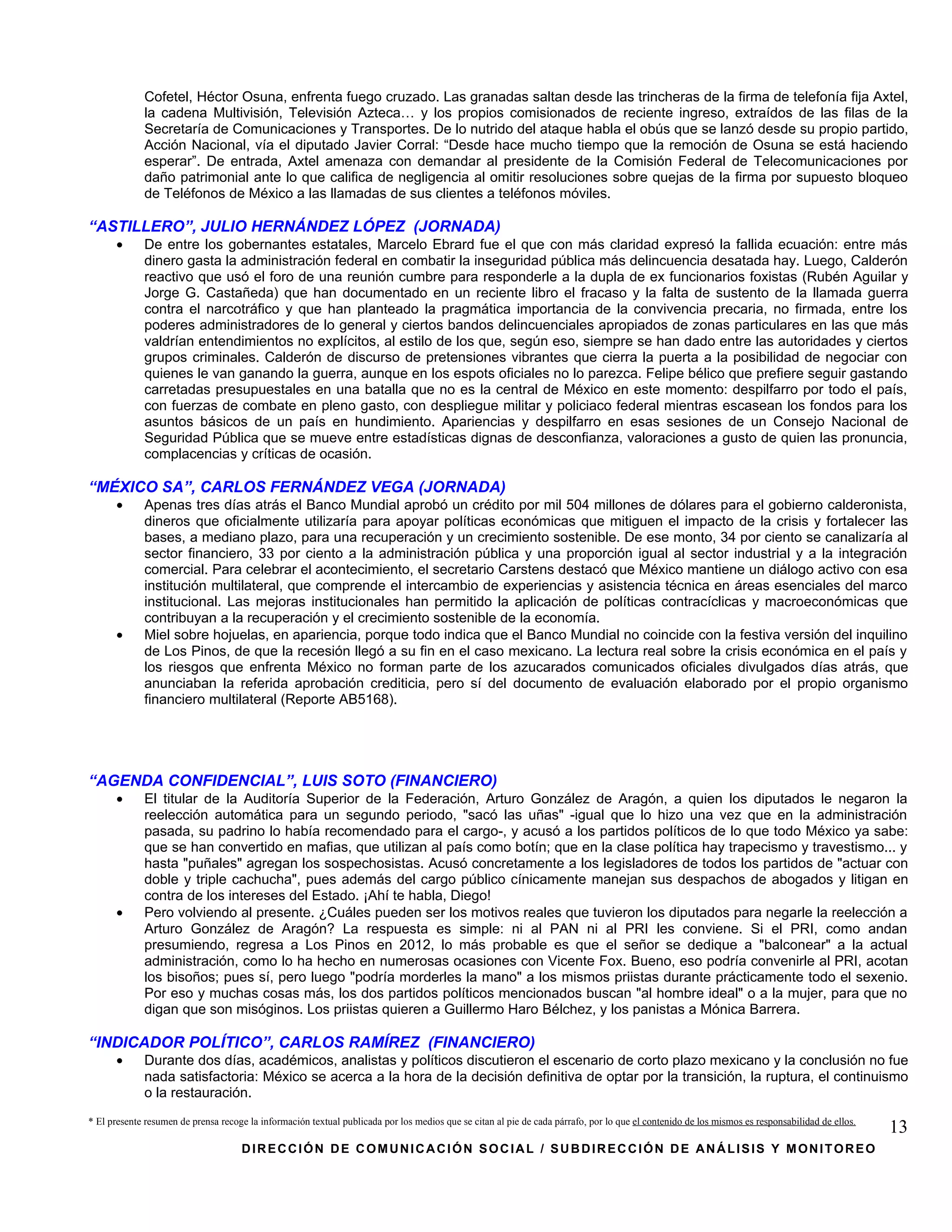 Cofetel, Héctor Osuna, enfrenta fuego cruzado. Las granadas saltan desde las trincheras de la firma de telefonía fija Axtel,
             la cadena Multivisión, Televisión Azteca… y los propios comisionados de reciente ingreso, extraídos de las filas de la
             Secretaría de Comunicaciones y Transportes. De lo nutrido del ataque habla el obús que se lanzó desde su propio partido,
             Acción Nacional, vía el diputado Javier Corral: “Desde hace mucho tiempo que la remoción de Osuna se está haciendo
             esperar”. De entrada, Axtel amenaza con demandar al presidente de la Comisión Federal de Telecomunicaciones por
             daño patrimonial ante lo que califica de negligencia al omitir resoluciones sobre quejas de la firma por supuesto bloqueo
             de Teléfonos de México a las llamadas de sus clientes a teléfonos móviles.

“ASTILLERO”, JULIO HERNÁNDEZ LÓPEZ (JORNADA)
      •      De entre los gobernantes estatales, Marcelo Ebrard fue el que con más claridad expresó la fallida ecuación: entre más
             dinero gasta la administración federal en combatir la inseguridad pública más delincuencia desatada hay. Luego, Calderón
             reactivo que usó el foro de una reunión cumbre para responderle a la dupla de ex funcionarios foxistas (Rubén Aguilar y
             Jorge G. Castañeda) que han documentado en un reciente libro el fracaso y la falta de sustento de la llamada guerra
             contra el narcotráfico y que han planteado la pragmática importancia de la convivencia precaria, no firmada, entre los
             poderes administradores de lo general y ciertos bandos delincuenciales apropiados de zonas particulares en las que más
             valdrían entendimientos no explícitos, al estilo de los que, según eso, siempre se han dado entre las autoridades y ciertos
             grupos criminales. Calderón de discurso de pretensiones vibrantes que cierra la puerta a la posibilidad de negociar con
             quienes le van ganando la guerra, aunque en los espots oficiales no lo parezca. Felipe bélico que prefiere seguir gastando
             carretadas presupuestales en una batalla que no es la central de México en este momento: despilfarro por todo el país,
             con fuerzas de combate en pleno gasto, con despliegue militar y policiaco federal mientras escasean los fondos para los
             asuntos básicos de un país en hundimiento. Apariencias y despilfarro en esas sesiones de un Consejo Nacional de
             Seguridad Pública que se mueve entre estadísticas dignas de desconfianza, valoraciones a gusto de quien las pronuncia,
             complacencias y críticas de ocasión.

“MÉXICO SA”, CARLOS FERNÁNDEZ VEGA (JORNADA)
      •      Apenas tres días atrás el Banco Mundial aprobó un crédito por mil 504 millones de dólares para el gobierno calderonista,
             dineros que oficialmente utilizaría para apoyar políticas económicas que mitiguen el impacto de la crisis y fortalecer las
             bases, a mediano plazo, para una recuperación y un crecimiento sostenible. De ese monto, 34 por ciento se canalizaría al
             sector financiero, 33 por ciento a la administración pública y una proporción igual al sector industrial y a la integración
             comercial. Para celebrar el acontecimiento, el secretario Carstens destacó que México mantiene un diálogo activo con esa
             institución multilateral, que comprende el intercambio de experiencias y asistencia técnica en áreas esenciales del marco
             institucional. Las mejoras institucionales han permitido la aplicación de políticas contracíclicas y macroeconómicas que
             contribuyan a la recuperación y el crecimiento sostenible de la economía.
      •      Miel sobre hojuelas, en apariencia, porque todo indica que el Banco Mundial no coincide con la festiva versión del inquilino
             de Los Pinos, de que la recesión llegó a su fin en el caso mexicano. La lectura real sobre la crisis económica en el país y
             los riesgos que enfrenta México no forman parte de los azucarados comunicados oficiales divulgados días atrás, que
             anunciaban la referida aprobación crediticia, pero sí del documento de evaluación elaborado por el propio organismo
             financiero multilateral (Reporte AB5168).




“AGENDA CONFIDENCIAL”, LUIS SOTO (FINANCIERO)
      •      El titular de la Auditoría Superior de la Federación, Arturo González de Aragón, a quien los diputados le negaron la
             reelección automática para un segundo periodo, "sacó las uñas" -igual que lo hizo una vez que en la administración
             pasada, su padrino lo había recomendado para el cargo-, y acusó a los partidos políticos de lo que todo México ya sabe:
             que se han convertido en mafias, que utilizan al país como botín; que en la clase política hay trapecismo y travestismo... y
             hasta "puñales" agregan los sospechosistas. Acusó concretamente a los legisladores de todos los partidos de "actuar con
             doble y triple cachucha", pues además del cargo público cínicamente manejan sus despachos de abogados y litigan en
             contra de los intereses del Estado. ¡Ahí te habla, Diego!
      •      Pero volviendo al presente. ¿Cuáles pueden ser los motivos reales que tuvieron los diputados para negarle la reelección a
             Arturo González de Aragón? La respuesta es simple: ni al PAN ni al PRI les conviene. Si el PRI, como andan
             presumiendo, regresa a Los Pinos en 2012, lo más probable es que el señor se dedique a "balconear" a la actual
             administración, como lo ha hecho en numerosas ocasiones con Vicente Fox. Bueno, eso podría convenirle al PRI, acotan
             los bisoños; pues sí, pero luego "podría morderles la mano" a los mismos priistas durante prácticamente todo el sexenio.
             Por eso y muchas cosas más, los dos partidos políticos mencionados buscan "al hombre ideal" o a la mujer, para que no
             digan que son misóginos. Los priistas quieren a Guillermo Haro Bélchez, y los panistas a Mónica Barrera.

“INDICADOR POLÍTICO”, CARLOS RAMÍREZ (FINANCIERO)
      •      Durante dos días, académicos, analistas y políticos discutieron el escenario de corto plazo mexicano y la conclusión no fue
             nada satisfactoria: México se acerca a la hora de la decisión definitiva de optar por la transición, la ruptura, el continuismo
             o la restauración.
* El presente resumen de prensa recoge la información textual publicada por los medios que se citan al pie de cada párrafo, por lo que el contenido de los mismos es responsabilidad de ellos.
                                                                                                                                                                                                 13
                                     DIRECCIÓN DE COMUNICACIÓN SOCIAL / SUBDIRECCIÓN DE ANÁLISIS Y MONITOREO
 