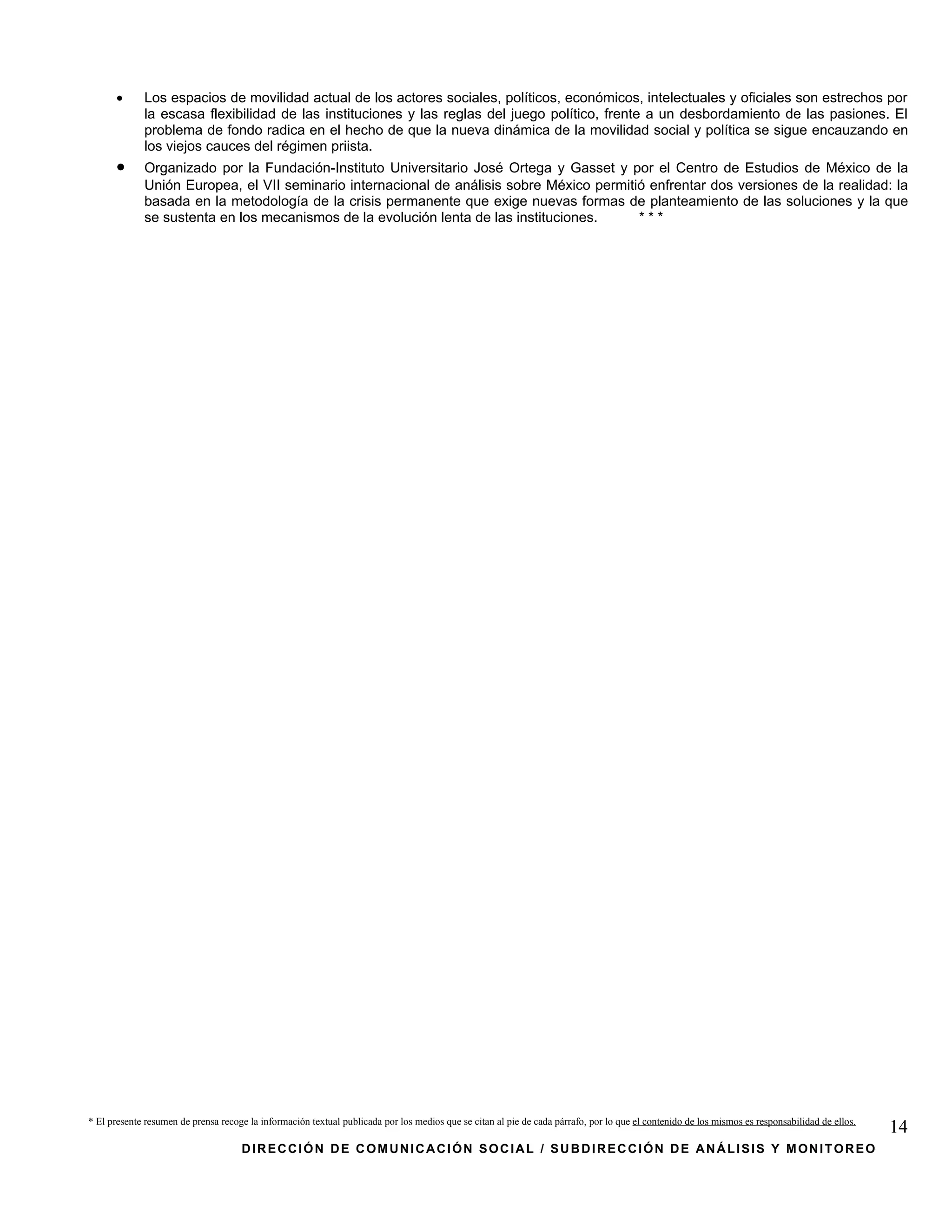 •      Los espacios de movilidad actual de los actores sociales, políticos, económicos, intelectuales y oficiales son estrechos por
             la escasa flexibilidad de las instituciones y las reglas del juego político, frente a un desbordamiento de las pasiones. El
             problema de fondo radica en el hecho de que la nueva dinámica de la movilidad social y política se sigue encauzando en
             los viejos cauces del régimen priista.
      •      Organizado por la Fundación-Instituto Universitario José Ortega y Gasset y por el Centro de Estudios de México de la
             Unión Europea, el VII seminario internacional de análisis sobre México permitió enfrentar dos versiones de la realidad: la
             basada en la metodología de la crisis permanente que exige nuevas formas de planteamiento de las soluciones y la que
             se sustenta en los mecanismos de la evolución lenta de las instituciones.     ***




* El presente resumen de prensa recoge la información textual publicada por los medios que se citan al pie de cada párrafo, por lo que el contenido de los mismos es responsabilidad de ellos.
                                                                                                                                                                                                 14
                                     DIRECCIÓN DE COMUNICACIÓN SOCIAL / SUBDIRECCIÓN DE ANÁLISIS Y MONITOREO
 