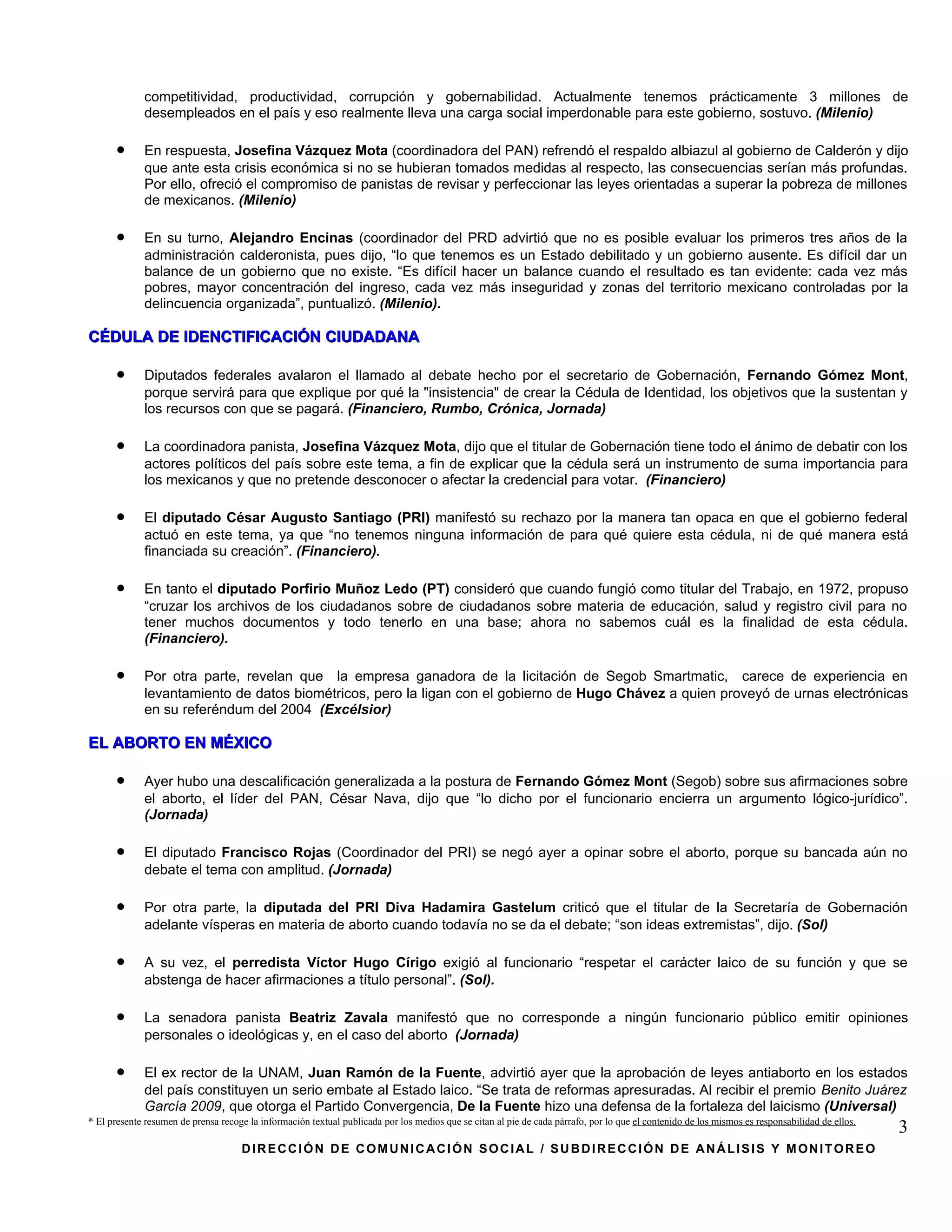 competitividad, productividad, corrupción y gobernabilidad. Actualmente tenemos prácticamente 3 millones de
             desempleados en el país y eso realmente lleva una carga social imperdonable para este gobierno, sostuvo. (Milenio)

      •      En respuesta, Josefina Vázquez Mota (coordinadora del PAN) refrendó el respaldo albiazul al gobierno de Calderón y dijo
             que ante esta crisis económica si no se hubieran tomados medidas al respecto, las consecuencias serían más profundas.
             Por ello, ofreció el compromiso de panistas de revisar y perfeccionar las leyes orientadas a superar la pobreza de millones
             de mexicanos. (Milenio)

      •      En su turno, Alejandro Encinas (coordinador del PRD advirtió que no es posible evaluar los primeros tres años de la
             administración calderonista, pues dijo, “lo que tenemos es un Estado debilitado y un gobierno ausente. Es difícil dar un
             balance de un gobierno que no existe. “Es difícil hacer un balance cuando el resultado es tan evidente: cada vez más
             pobres, mayor concentración del ingreso, cada vez más inseguridad y zonas del territorio mexicano controladas por la
             delincuencia organizada”, puntualizó. (Milenio).

CÉDULA DE IDENCTIFICACIÓN CIUDADANA

      •      Diputados federales avalaron el llamado al debate hecho por el secretario de Gobernación, Fernando Gómez Mont,
             porque servirá para que explique por qué la "insistencia" de crear la Cédula de Identidad, los objetivos que la sustentan y
             los recursos con que se pagará. (Financiero, Rumbo, Crónica, Jornada)

      •      La coordinadora panista, Josefina Vázquez Mota, dijo que el titular de Gobernación tiene todo el ánimo de debatir con los
             actores políticos del país sobre este tema, a fin de explicar que la cédula será un instrumento de suma importancia para
             los mexicanos y que no pretende desconocer o afectar la credencial para votar. (Financiero)

      •      El diputado César Augusto Santiago (PRI) manifestó su rechazo por la manera tan opaca en que el gobierno federal
             actuó en este tema, ya que “no tenemos ninguna información de para qué quiere esta cédula, ni de qué manera está
             financiada su creación”. (Financiero).

      •      En tanto el diputado Porfirio Muñoz Ledo (PT) consideró que cuando fungió como titular del Trabajo, en 1972, propuso
             “cruzar los archivos de los ciudadanos sobre de ciudadanos sobre materia de educación, salud y registro civil para no
             tener muchos documentos y todo tenerlo en una base; ahora no sabemos cuál es la finalidad de esta cédula.
             (Financiero).

      •      Por otra parte, revelan que la empresa ganadora de la licitación de Segob Smartmatic, carece de experiencia en
             levantamiento de datos biométricos, pero la ligan con el gobierno de Hugo Chávez a quien proveyó de urnas electrónicas
             en su referéndum del 2004 (Excélsior)

EL ABORTO EN MÉXICO

      •      Ayer hubo una descalificación generalizada a la postura de Fernando Gómez Mont (Segob) sobre sus afirmaciones sobre
             el aborto, el líder del PAN, César Nava, dijo que “lo dicho por el funcionario encierra un argumento lógico-jurídico”.
             (Jornada)

      •      El diputado Francisco Rojas (Coordinador del PRI) se negó ayer a opinar sobre el aborto, porque su bancada aún no
             debate el tema con amplitud. (Jornada)

      •      Por otra parte, la diputada del PRI Diva Hadamira Gastelum criticó que el titular de la Secretaría de Gobernación
             adelante vísperas en materia de aborto cuando todavía no se da el debate; “son ideas extremistas”, dijo. (Sol)

      •      A su vez, el perredista Víctor Hugo Círigo exigió al funcionario “respetar el carácter laico de su función y que se
             abstenga de hacer afirmaciones a título personal”. (Sol).

      •      La senadora panista Beatriz Zavala manifestó que no corresponde a ningún funcionario público emitir opiniones
             personales o ideológicas y, en el caso del aborto (Jornada)

      •      El ex rector de la UNAM, Juan Ramón de la Fuente, advirtió ayer que la aprobación de leyes antiaborto en los estados
             del país constituyen un serio embate al Estado laico. “Se trata de reformas apresuradas. Al recibir el premio Benito Juárez
             García 2009, que otorga el Partido Convergencia, De la Fuente hizo una defensa de la fortaleza del laicismo (Universal)
* El presente resumen de prensa recoge la información textual publicada por los medios que se citan al pie de cada párrafo, por lo que el contenido de los mismos es responsabilidad de ellos.
                                                                                                                                                                                                 3
                                     DIRECCIÓN DE COMUNICACIÓN SOCIAL / SUBDIRECCIÓN DE ANÁLISIS Y MONITOREO
 