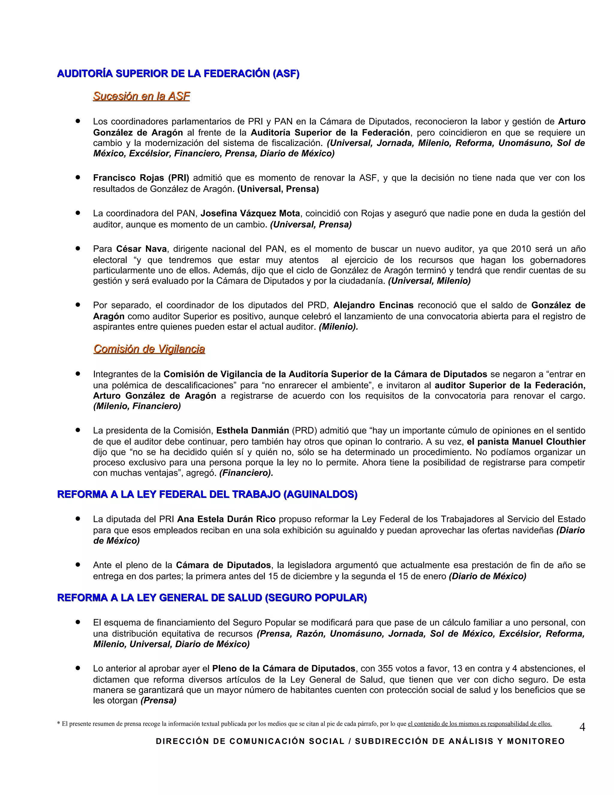 AUDITORÍA SUPERIOR DE LA FEDERACIÓN (ASF)

             Sucesión en la ASF

      •      Los coordinadores parlamentarios de PRI y PAN en la Cámara de Diputados, reconocieron la labor y gestión de Arturo
             González de Aragón al frente de la Auditoría Superior de la Federación, pero coincidieron en que se requiere un
             cambio y la modernización del sistema de fiscalización. (Universal, Jornada, Milenio, Reforma, Unomásuno, Sol de
             México, Excélsior, Financiero, Prensa, Diario de México)

      •      Francisco Rojas (PRI) admitió que es momento de renovar la ASF, y que la decisión no tiene nada que ver con los
             resultados de González de Aragón. (Universal, Prensa)

      •      La coordinadora del PAN, Josefina Vázquez Mota, coincidió con Rojas y aseguró que nadie pone en duda la gestión del
             auditor, aunque es momento de un cambio. (Universal, Prensa)

      •      Para César Nava, dirigente nacional del PAN, es el momento de buscar un nuevo auditor, ya que 2010 será un año
             electoral “y que tendremos que estar muy atentos al ejercicio de los recursos que hagan los gobernadores
             particularmente uno de ellos. Además, dijo que el ciclo de González de Aragón terminó y tendrá que rendir cuentas de su
             gestión y será evaluado por la Cámara de Diputados y por la ciudadanía. (Universal, Milenio)

      •      Por separado, el coordinador de los diputados del PRD, Alejandro Encinas reconoció que el saldo de González de
             Aragón como auditor Superior es positivo, aunque celebró el lanzamiento de una convocatoria abierta para el registro de
             aspirantes entre quienes pueden estar el actual auditor. (Milenio).

             Comisión de Vigilancia

      •      Integrantes de la Comisión de Vigilancia de la Auditoría Superior de la Cámara de Diputados se negaron a “entrar en
             una polémica de descalificaciones” para “no enrarecer el ambiente”, e invitaron al auditor Superior de la Federación,
             Arturo González de Aragón a registrarse de acuerdo con los requisitos de la convocatoria para renovar el cargo.
             (Milenio, Financiero)

      •      La presidenta de la Comisión, Esthela Danmián (PRD) admitió que “hay un importante cúmulo de opiniones en el sentido
             de que el auditor debe continuar, pero también hay otros que opinan lo contrario. A su vez, el panista Manuel Clouthier
             dijo que “no se ha decidido quién sí y quién no, sólo se ha determinado un procedimiento. No podíamos organizar un
             proceso exclusivo para una persona porque la ley no lo permite. Ahora tiene la posibilidad de registrarse para competir
             con muchas ventajas”, agregó. (Financiero).

REFORMA A LA LEY FEDERAL DEL TRABAJO (AGUINALDOS)

      •      La diputada del PRI Ana Estela Durán Rico propuso reformar la Ley Federal de los Trabajadores al Servicio del Estado
             para que esos empleados reciban en una sola exhibición su aguinaldo y puedan aprovechar las ofertas navideñas (Diario
             de México)

      •      Ante el pleno de la Cámara de Diputados, la legisladora argumentó que actualmente esa prestación de fin de año se
             entrega en dos partes; la primera antes del 15 de diciembre y la segunda el 15 de enero (Diario de México)

REFORMA A LA LEY GENERAL DE SALUD (SEGURO POPULAR)

      •      El esquema de financiamiento del Seguro Popular se modificará para que pase de un cálculo familiar a uno personal, con
             una distribución equitativa de recursos (Prensa, Razón, Unomásuno, Jornada, Sol de México, Excélsior, Reforma,
             Milenio, Universal, Diario de México)

      •      Lo anterior al aprobar ayer el Pleno de la Cámara de Diputados, con 355 votos a favor, 13 en contra y 4 abstenciones, el
             dictamen que reforma diversos artículos de la Ley General de Salud, que tienen que ver con dicho seguro. De esta
             manera se garantizará que un mayor número de habitantes cuenten con protección social de salud y los beneficios que se
             les otorgan (Prensa)

* El presente resumen de prensa recoge la información textual publicada por los medios que se citan al pie de cada párrafo, por lo que el contenido de los mismos es responsabilidad de ellos.
                                                                                                                                                                                                 4
                                     DIRECCIÓN DE COMUNICACIÓN SOCIAL / SUBDIRECCIÓN DE ANÁLISIS Y MONITOREO
 