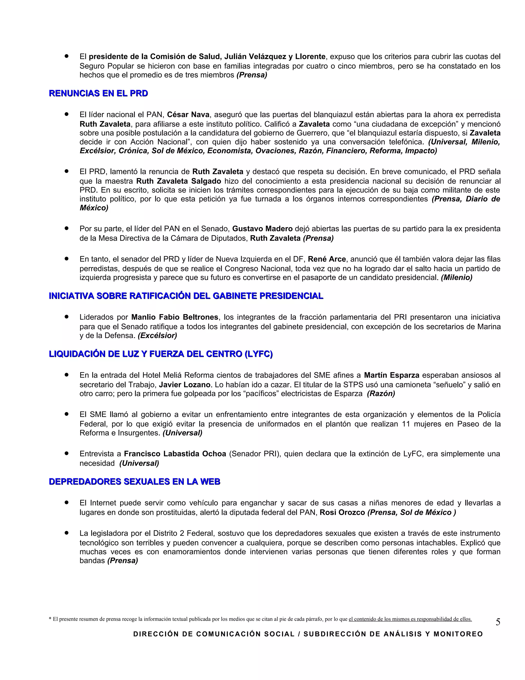 •      El presidente de la Comisión de Salud, Julián Velázquez y Llorente, expuso que los criterios para cubrir las cuotas del
             Seguro Popular se hicieron con base en familias integradas por cuatro o cinco miembros, pero se ha constatado en los
             hechos que el promedio es de tres miembros (Prensa)

RENUNCIAS EN EL PRD

      •      El líder nacional el PAN, César Nava, aseguró que las puertas del blanquiazul están abiertas para la ahora ex perredista
             Ruth Zavaleta, para afiliarse a este instituto político. Calificó a Zavaleta como “una ciudadana de excepción” y mencionó
             sobre una posible postulación a la candidatura del gobierno de Guerrero, que “el blanquiazul estaría dispuesto, si Zavaleta
             decide ir con Acción Nacional”, con quien dijo haber sostenido ya una conversación telefónica. (Universal, Milenio,
             Excélsior, Crónica, Sol de México, Economista, Ovaciones, Razón, Financiero, Reforma, Impacto)

      •      El PRD, lamentó la renuncia de Ruth Zavaleta y destacó que respeta su decisión. En breve comunicado, el PRD señala
             que la maestra Ruth Zavaleta Salgado hizo del conocimiento a esta presidencia nacional su decisión de renunciar al
             PRD. En su escrito, solicita se inicien los trámites correspondientes para la ejecución de su baja como militante de este
             instituto político, por lo que esta petición ya fue turnada a los órganos internos correspondientes (Prensa, Diario de
             México)

      •      Por su parte, el líder del PAN en el Senado, Gustavo Madero dejó abiertas las puertas de su partido para la ex presidenta
             de la Mesa Directiva de la Cámara de Diputados, Ruth Zavaleta (Prensa)

      •      En tanto, el senador del PRD y líder de Nueva Izquierda en el DF, René Arce, anunció que él también valora dejar las filas
             perredistas, después de que se realice el Congreso Nacional, toda vez que no ha logrado dar el salto hacia un partido de
             izquierda progresista y parece que su futuro es convertirse en el pasaporte de un candidato presidencial. (Milenio)

INICIATIVA SOBRE RATIFICACIÓN DEL GABINETE PRESIDENCIAL

      •      Liderados por Manlio Fabio Beltrones, los integrantes de la fracción parlamentaria del PRI presentaron una iniciativa
             para que el Senado ratifique a todos los integrantes del gabinete presidencial, con excepción de los secretarios de Marina
             y de la Defensa. (Excélsior)

LIQUIDACIÓN DE LUZ Y FUERZA DEL CENTRO (LYFC)

      •      En la entrada del Hotel Meliá Reforma cientos de trabajadores del SME afines a Martín Esparza esperaban ansiosos al
             secretario del Trabajo, Javier Lozano. Lo habían ido a cazar. El titular de la STPS usó una camioneta “señuelo” y salió en
             otro carro; pero la primera fue golpeada por los “pacíficos” electricistas de Esparza (Razón)

      •      El SME llamó al gobierno a evitar un enfrentamiento entre integrantes de esta organización y elementos de la Policía
             Federal, por lo que exigió evitar la presencia de uniformados en el plantón que realizan 11 mujeres en Paseo de la
             Reforma e Insurgentes. (Universal)

      •      Entrevista a Francisco Labastida Ochoa (Senador PRI), quien declara que la extinción de LyFC, era simplemente una
             necesidad (Universal)

DEPREDADORES SEXUALES EN LA WEB

      •      El Internet puede servir como vehículo para enganchar y sacar de sus casas a niñas menores de edad y llevarlas a
             lugares en donde son prostituidas, alertó la diputada federal del PAN, Rosi Orozco (Prensa, Sol de México )

      •      La legisladora por el Distrito 2 Federal, sostuvo que los depredadores sexuales que existen a través de este instrumento
             tecnológico son terribles y pueden convencer a cualquiera, porque se describen como personas intachables. Explicó que
             muchas veces es con enamoramientos donde intervienen varias personas que tienen diferentes roles y que forman
             bandas (Prensa)




* El presente resumen de prensa recoge la información textual publicada por los medios que se citan al pie de cada párrafo, por lo que el contenido de los mismos es responsabilidad de ellos.
                                                                                                                                                                                                 5
                                     DIRECCIÓN DE COMUNICACIÓN SOCIAL / SUBDIRECCIÓN DE ANÁLISIS Y MONITOREO
 