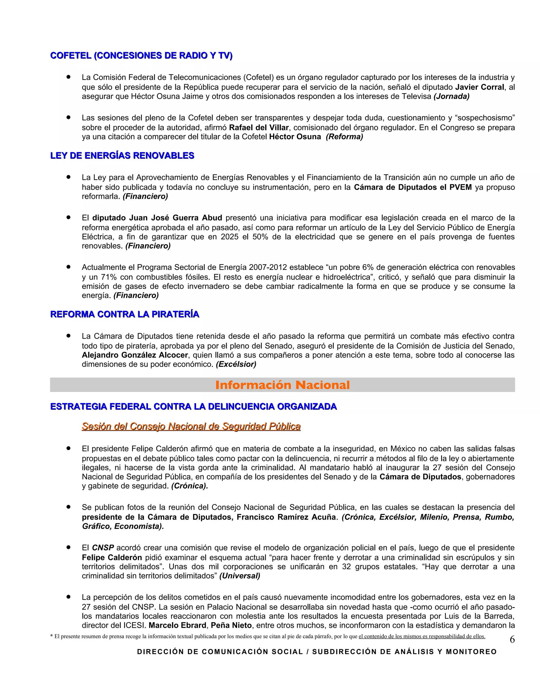 COFETEL (CONCESIONES DE RADIO Y TV)

      •      La Comisión Federal de Telecomunicaciones (Cofetel) es un órgano regulador capturado por los intereses de la industria y
             que sólo el presidente de la República puede recuperar para el servicio de la nación, señaló el diputado Javier Corral, al
             asegurar que Héctor Osuna Jaime y otros dos comisionados responden a los intereses de Televisa (Jornada)

      •      Las sesiones del pleno de la Cofetel deben ser transparentes y despejar toda duda, cuestionamiento y “sospechosismo”
             sobre el proceder de la autoridad, afirmó Rafael del Villar, comisionado del órgano regulador. En el Congreso se prepara
             ya una citación a comparecer del titular de la Cofetel Héctor Osuna (Reforma)

LEY DE ENERGÍAS RENOVABLES

      •      La Ley para el Aprovechamiento de Energías Renovables y el Financiamiento de la Transición aún no cumple un año de
             haber sido publicada y todavía no concluye su instrumentación, pero en la Cámara de Diputados el PVEM ya propuso
             reformarla. (Financiero)

      •      El diputado Juan José Guerra Abud presentó una iniciativa para modificar esa legislación creada en el marco de la
             reforma energética aprobada el año pasado, así como para reformar un artículo de la Ley del Servicio Público de Energía
             Eléctrica, a fin de garantizar que en 2025 el 50% de la electricidad que se genere en el país provenga de fuentes
             renovables. (Financiero)

      •      Actualmente el Programa Sectorial de Energía 2007-2012 establece “un pobre 6% de generación eléctrica con renovables
             y un 71% con combustibles fósiles. El resto es energía nuclear e hidroeléctrica”, criticó, y señaló que para disminuir la
             emisión de gases de efecto invernadero se debe cambiar radicalmente la forma en que se produce y se consume la
             energía. (Financiero)

REFORMA CONTRA LA PIRATERÍA

      •      La Cámara de Diputados tiene retenida desde el año pasado la reforma que permitirá un combate más efectivo contra
             todo tipo de piratería, aprobada ya por el pleno del Senado, aseguró el presidente de la Comisión de Justicia del Senado,
             Alejandro González Alcocer, quien llamó a sus compañeros a poner atención a este tema, sobre todo al conocerse las
             dimensiones de su poder económico. (Excélsior)

                                                                        Información Nacional
ESTRATEGIA FEDERAL CONTRA LA DELINCUENCIA ORGANIZADA

             Sesión del Consejo Nacional de Seguridad Pública

      •      El presidente Felipe Calderón afirmó que en materia de combate a la inseguridad, en México no caben las salidas falsas
             propuestas en el debate público tales como pactar con la delincuencia, ni recurrir a métodos al filo de la ley o abiertamente
             ilegales, ni hacerse de la vista gorda ante la criminalidad. Al mandatario habló al inaugurar la 27 sesión del Consejo
             Nacional de Seguridad Pública, en compañía de los presidentes del Senado y de la Cámara de Diputados, gobernadores
             y gabinete de seguridad. (Crónica).

      •      Se publican fotos de la reunión del Consejo Nacional de Seguridad Pública, en las cuales se destacan la presencia del
             presidente de la Cámara de Diputados, Francisco Ramírez Acuña. (Crónica, Excélsior, Milenio, Prensa, Rumbo,
             Gráfico, Economista).

      •      El CNSP acordó crear una comisión que revise el modelo de organización policial en el país, luego de que el presidente
             Felipe Calderón pidió examinar el esquema actual “para hacer frente y derrotar a una criminalidad sin escrúpulos y sin
             territorios delimitados”. Unas dos mil corporaciones se unificarán en 32 grupos estatales. “Hay que derrotar a una
             criminalidad sin territorios delimitados” (Universal)

      •      La percepción de los delitos cometidos en el país causó nuevamente incomodidad entre los gobernadores, esta vez en la
             27 sesión del CNSP. La sesión en Palacio Nacional se desarrollaba sin novedad hasta que -como ocurrió el año pasado-
             los mandatarios locales reaccionaron con molestia ante los resultados la encuesta presentada por Luis de la Barreda,
             director del ICESI. Marcelo Ebrard, Peña Nieto, entre otros muchos, se inconformaron con la estadística y demandaron la
* El presente resumen de prensa recoge la información textual publicada por los medios que se citan al pie de cada párrafo, por lo que el contenido de los mismos es responsabilidad de ellos.
                                                                                                                                                                                                 6
                                     DIRECCIÓN DE COMUNICACIÓN SOCIAL / SUBDIRECCIÓN DE ANÁLISIS Y MONITOREO
 