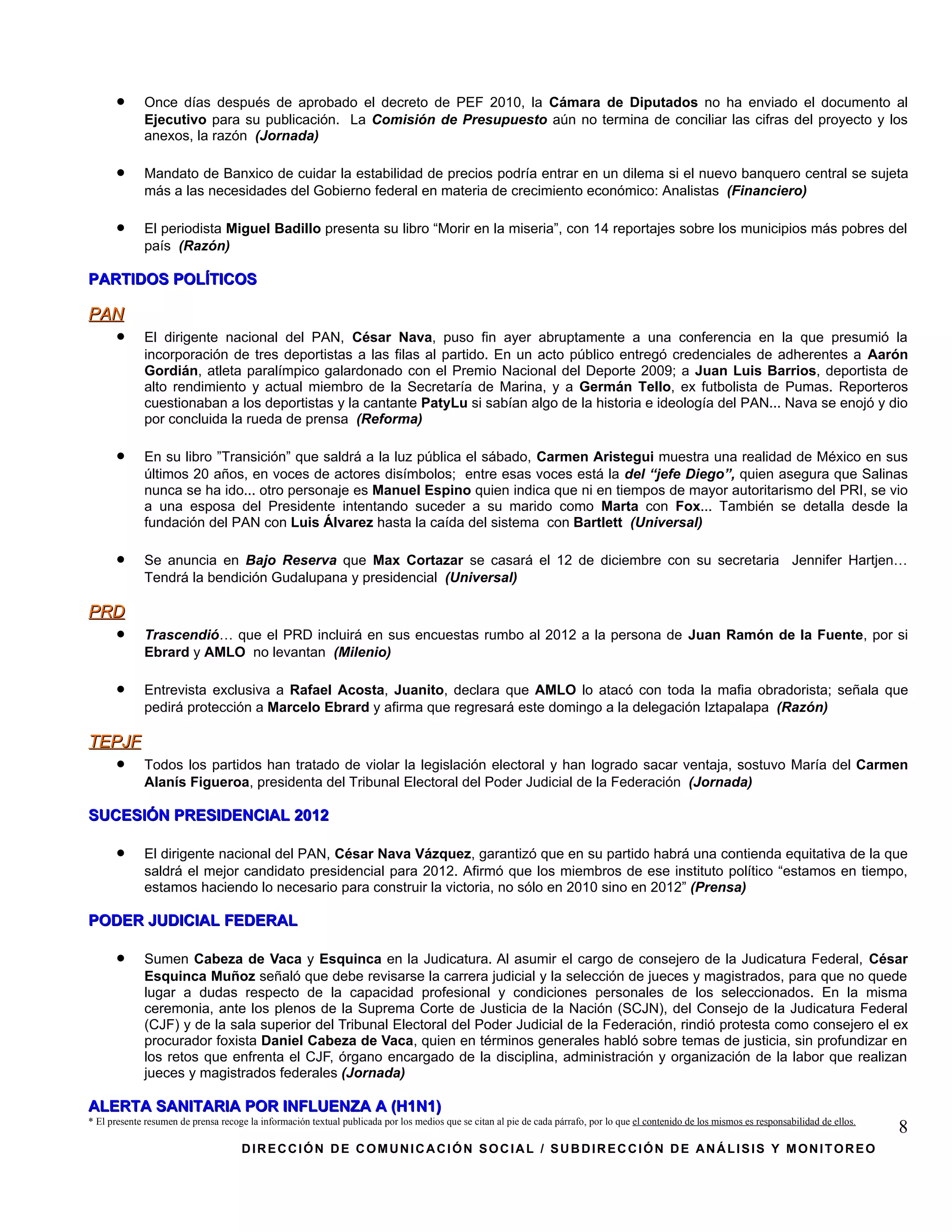 •      Once días después de aprobado el decreto de PEF 2010, la Cámara de Diputados no ha enviado el documento al
             Ejecutivo para su publicación. La Comisión de Presupuesto aún no termina de conciliar las cifras del proyecto y los
             anexos, la razón (Jornada)

      •      Mandato de Banxico de cuidar la estabilidad de precios podría entrar en un dilema si el nuevo banquero central se sujeta
             más a las necesidades del Gobierno federal en materia de crecimiento económico: Analistas (Financiero)

      •      El periodista Miguel Badillo presenta su libro “Morir en la miseria”, con 14 reportajes sobre los municipios más pobres del
             país (Razón)

PARTIDOS POLÍTICOS

PAN
      •      El dirigente nacional del PAN, César Nava, puso fin ayer abruptamente a una conferencia en la que presumió la
             incorporación de tres deportistas a las filas al partido. En un acto público entregó credenciales de adherentes a Aarón
             Gordián, atleta paralímpico galardonado con el Premio Nacional del Deporte 2009; a Juan Luis Barrios, deportista de
             alto rendimiento y actual miembro de la Secretaría de Marina, y a Germán Tello, ex futbolista de Pumas. Reporteros
             cuestionaban a los deportistas y la cantante PatyLu si sabían algo de la historia e ideología del PAN... Nava se enojó y dio
             por concluida la rueda de prensa (Reforma)

      •      En su libro ”Transición” que saldrá a la luz pública el sábado, Carmen Aristegui muestra una realidad de México en sus
             últimos 20 años, en voces de actores disímbolos; entre esas voces está la del “jefe Diego”, quien asegura que Salinas
             nunca se ha ido... otro personaje es Manuel Espino quien indica que ni en tiempos de mayor autoritarismo del PRI, se vio
             a una esposa del Presidente intentando suceder a su marido como Marta con Fox... También se detalla desde la
             fundación del PAN con Luis Álvarez hasta la caída del sistema con Bartlett (Universal)

      •      Se anuncia en Bajo Reserva que Max Cortazar se casará el 12 de diciembre con su secretaria Jennifer Hartjen…
             Tendrá la bendición Gudalupana y presidencial (Universal)

PRD
      •      Trascendió… que el PRD incluirá en sus encuestas rumbo al 2012 a la persona de Juan Ramón de la Fuente, por si
             Ebrard y AMLO no levantan (Milenio)

      •      Entrevista exclusiva a Rafael Acosta, Juanito, declara que AMLO lo atacó con toda la mafia obradorista; señala que
             pedirá protección a Marcelo Ebrard y afirma que regresará este domingo a la delegación Iztapalapa (Razón)

TEPJF
      •      Todos los partidos han tratado de violar la legislación electoral y han logrado sacar ventaja, sostuvo María del Carmen
             Alanís Figueroa, presidenta del Tribunal Electoral del Poder Judicial de la Federación (Jornada)

SUCESIÓN PRESIDENCIAL 2012

      •      El dirigente nacional del PAN, César Nava Vázquez, garantizó que en su partido habrá una contienda equitativa de la que
             saldrá el mejor candidato presidencial para 2012. Afirmó que los miembros de ese instituto político “estamos en tiempo,
             estamos haciendo lo necesario para construir la victoria, no sólo en 2010 sino en 2012” (Prensa)

PODER JUDICIAL FEDERAL

      •      Sumen Cabeza de Vaca y Esquinca en la Judicatura. Al asumir el cargo de consejero de la Judicatura Federal, César
             Esquinca Muñoz señaló que debe revisarse la carrera judicial y la selección de jueces y magistrados, para que no quede
             lugar a dudas respecto de la capacidad profesional y condiciones personales de los seleccionados. En la misma
             ceremonia, ante los plenos de la Suprema Corte de Justicia de la Nación (SCJN), del Consejo de la Judicatura Federal
             (CJF) y de la sala superior del Tribunal Electoral del Poder Judicial de la Federación, rindió protesta como consejero el ex
             procurador foxista Daniel Cabeza de Vaca, quien en términos generales habló sobre temas de justicia, sin profundizar en
             los retos que enfrenta el CJF, órgano encargado de la disciplina, administración y organización de la labor que realizan
             jueces y magistrados federales (Jornada)

ALERTA SANITARIA POR INFLUENZA A (H1N1)
* El presente resumen de prensa recoge la información textual publicada por los medios que se citan al pie de cada párrafo, por lo que el contenido de los mismos es responsabilidad de ellos.
                                                                                                                                                                                                 8
                                     DIRECCIÓN DE COMUNICACIÓN SOCIAL / SUBDIRECCIÓN DE ANÁLISIS Y MONITOREO
 