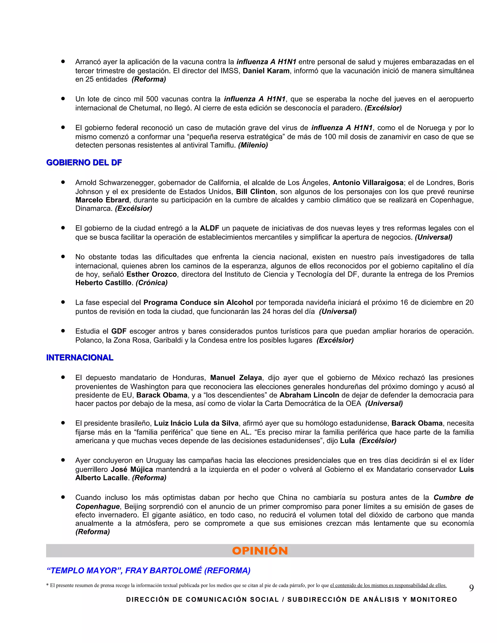 •      Arrancó ayer la aplicación de la vacuna contra la influenza A H1N1 entre personal de salud y mujeres embarazadas en el
             tercer trimestre de gestación. El director del IMSS, Daniel Karam, informó que la vacunación inició de manera simultánea
             en 25 entidades (Reforma)

      •      Un lote de cinco mil 500 vacunas contra la influenza A H1N1, que se esperaba la noche del jueves en el aeropuerto
             internacional de Chetumal, no llegó. Al cierre de esta edición se desconocía el paradero. (Excélsior)

      •      El gobierno federal reconoció un caso de mutación grave del virus de influenza A H1N1, como el de Noruega y por lo
             mismo comenzó a conformar una “pequeña reserva estratégica” de más de 100 mil dosis de zanamivir en caso de que se
             detecten personas resistentes al antiviral Tamiflu. (Milenio)

GOBIERNO DEL DF

      •      Arnold Schwarzenegger, gobernador de California, el alcalde de Los Ángeles, Antonio Villaraigosa; el de Londres, Boris
             Johnson y el ex presidente de Estados Unidos, Bill Clinton, son algunos de los personajes con los que prevé reunirse
             Marcelo Ebrard, durante su participación en la cumbre de alcaldes y cambio climático que se realizará en Copenhague,
             Dinamarca. (Excélsior)

      •      El gobierno de la ciudad entregó a la ALDF un paquete de iniciativas de dos nuevas leyes y tres reformas legales con el
             que se busca facilitar la operación de establecimientos mercantiles y simplificar la apertura de negocios. (Universal)

      •      No obstante todas las dificultades que enfrenta la ciencia nacional, existen en nuestro país investigadores de talla
             internacional, quienes abren los caminos de la esperanza, algunos de ellos reconocidos por el gobierno capitalino el día
             de hoy, señaló Esther Orozco, directora del Instituto de Ciencia y Tecnología del DF, durante la entrega de los Premios
             Heberto Castillo. (Crónica)

      •      La fase especial del Programa Conduce sin Alcohol por temporada navideña iniciará el próximo 16 de diciembre en 20
             puntos de revisión en toda la ciudad, que funcionarán las 24 horas del día (Universal)

      •      Estudia el GDF escoger antros y bares considerados puntos turísticos para que puedan ampliar horarios de operación.
             Polanco, la Zona Rosa, Garibaldi y la Condesa entre los posibles lugares (Excélsior)

INTERNACIONAL

      •      El depuesto mandatario de Honduras, Manuel Zelaya, dijo ayer que el gobierno de México rechazó las presiones
             provenientes de Washington para que reconociera las elecciones generales hondureñas del próximo domingo y acusó al
             presidente de EU, Barack Obama, y a “los descendientes” de Abraham Lincoln de dejar de defender la democracia para
             hacer pactos por debajo de la mesa, así como de violar la Carta Democrática de la OEA (Universal)

      •      El presidente brasileño, Luiz Inácio Lula da Silva, afirmó ayer que su homólogo estadunidense, Barack Obama, necesita
             fijarse más en la “familia periférica” que tiene en AL. “Es preciso mirar la familia periférica que hace parte de la familia
             americana y que muchas veces depende de las decisiones estadunidenses”, dijo Lula (Excélsior)

      •      Ayer concluyeron en Uruguay las campañas hacia las elecciones presidenciales que en tres días decidirán si el ex líder
             guerrillero José Mújica mantendrá a la izquierda en el poder o volverá al Gobierno el ex Mandatario conservador Luis
             Alberto Lacalle. (Reforma)

      •      Cuando incluso los más optimistas daban por hecho que China no cambiaría su postura antes de la Cumbre de
             Copenhague, Beijing sorprendió con el anuncio de un primer compromiso para poner límites a su emisión de gases de
             efecto invernadero. El gigante asiático, en todo caso, no reducirá el volumen total del dióxido de carbono que manda
             anualmente a la atmósfera, pero se compromete a que sus emisiones crezcan más lentamente que su economía
             (Reforma)

                                                                                        OPINIÓN
“TEMPLO MAYOR”, FRAY BARTOLOMÉ (REFORMA)
* El presente resumen de prensa recoge la información textual publicada por los medios que se citan al pie de cada párrafo, por lo que el contenido de los mismos es responsabilidad de ellos.
                                                                                                                                                                                                 9
                                     DIRECCIÓN DE COMUNICACIÓN SOCIAL / SUBDIRECCIÓN DE ANÁLISIS Y MONITOREO
 