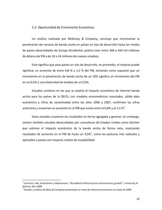  

                                                         2.2-­‐	
  Oportunidad	
  de	
  Crecimiento	
  Económico	
  
	
  

                                                         Un	
   análisis	
   realizado	
   por	
   Mckinsey	
   &	
   Company,	
   concluye	
   que	
   incrementar	
   la	
  
penetración	
  del	
  servicio	
  de	
  banda	
  ancha	
  en	
  países	
  en	
  vías	
  de	
  desarrollo	
  hasta	
  los	
  niveles	
  
de	
  países	
  desarrollados	
  de	
  Europa	
  Occidental,	
  podría	
  crear	
  entre	
  300	
  a	
  420	
  mil	
  millones	
  
de	
  dólares	
  de	
  PIB	
  y	
  de	
  10	
  a	
  14	
  millones	
  de	
  nuevos	
  empleos.	
  

                                                         Esto	
  significa	
  que	
  para	
  países	
  en	
  vías	
  de	
  desarrollo,	
  en	
  promedio,	
  el	
  impacto	
  puede	
  
significar	
   un	
   aumento	
   de	
   entre	
   0,8	
   %	
   a	
   1,2	
   %	
   del	
   PIB,	
   tomando	
   como	
   supuesto	
   que	
   un	
  
incremento	
  en	
  la	
  penetración	
  de	
  banda	
  ancha	
  de	
  un	
  10%	
  significa	
  un	
  incremento	
  del	
  PIB	
  
en	
  un	
  0,5%	
  y	
  una	
  elasticidad	
  de	
  empleo	
  de	
  un	
  0,5%.	
  	
  

                                                         Estudios	
   similares	
   en	
   los	
   que	
   se	
   analizó	
   el	
   impacto	
   económico	
   de	
   Internet	
   banda	
  
ancha	
   para	
   los	
   países	
   de	
   la	
   OECD,	
   con	
   modelos	
   econométricos	
   avanzados,	
   sólida	
   data	
  
económica	
   y	
   cifras	
   de	
   conectividad	
   entre	
   los	
   años	
   1996	
   y	
   2007,	
   confirman	
   las	
   cifras	
  
anteriores	
  y	
  muestran	
  un	
  aumento	
  en	
  el	
  PIB	
  que	
  oscila	
  entre	
  el	
  0,9%	
  y	
  el	
  1,5	
  %2.	
  

                                                         Estos	
  estudios	
  muestran	
  los	
  resultados	
  en	
  forma	
  agregada	
  y	
  general,	
  sin	
  embargo,	
  
existen	
  también	
  estudios	
  desarrollados	
  por	
  consultoras	
  de	
  Estados	
  Unidos	
  como	
  Gartner	
  
que	
   estiman	
   el	
   impacto	
   económico	
   de	
   la	
   banda	
   ancha	
   de	
   forma	
   neta,	
   mostrando	
  
resultados	
   de	
   aumento	
   en	
   el	
   PIB	
   de	
   hasta	
   un	
   3,9%3,	
   como	
   las	
   posturas	
   más	
   radicales	
   y	
  
aplicables	
  a	
  países	
  con	
  mayores	
  niveles	
  de	
  escalabilidad.	
  




	
  	
  	
  	
  	
  	
  	
  	
  	
  	
  	
  	
  	
  	
  	
  	
  	
  	
  	
  	
  	
  	
  	
  	
  	
  	
  	
  	
  	
  	
   	
  	
  	
  	
  	
  	
  	
  	
  	
  	
  	
  	
  	
  	
  	
  	
  	
  	
  	
  	
  	
  	
  	
  	
  	
  	
  	
  	
  	
  
2
  	
  Czernich,	
  Falk,	
  Kretschmer	
  y	
  Woessmann,	
  “Boradband	
  Infrastructure	
  and	
  economic	
  growth”,	
  University	
  of	
  
Munich,	
  Dec	
  2009.	
  
3
  	
  Estudio	
  y	
  análisis	
  de	
  Booz	
  &	
  Company	
  presentado	
  en	
  mesa	
  de	
  telecomunicaciones	
  en	
  mayo	
  de	
  2009	
  


	
                                                                                                                                                                                                                                              10	
  
 
