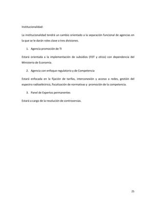  

Institucionalidad:	
  

La	
  institucionalidad	
  tendrá	
  un	
  cambio	
  orientado	
  a	
  la	
  separación	
  funcional	
  de	
  agencias	
  en	
  
la	
  que	
  se	
  le	
  darán	
  roles	
  clave	
  a	
  tres	
  divisiones.	
  

       1. Agencia	
  promoción	
  de	
  TI	
  

Estará	
   orientada	
   a	
   la	
   implementación	
   de	
   subsidios	
   (FDT	
   y	
   otros)	
   con	
   dependencia	
   del	
  
Ministerio	
  de	
  Economía.	
  

       2. Agencia	
  con	
  enfoque	
  regulatorio	
  y	
  de	
  Competencia	
  

Estará	
   enfocada	
   en	
   la	
   fijación	
   de	
   tarifas,	
   interconexión	
   y	
   acceso	
   a	
   redes,	
   gestión	
   del	
  
espectro	
  radioeléctrico,	
  fiscalización	
  de	
  normativas	
  y	
  	
  promoción	
  de	
  la	
  competencia.	
  

       3. Panel	
  de	
  Expertos	
  permanentes	
  

Estará	
  a	
  cargo	
  de	
  la	
  resolución	
  de	
  controversias.	
  




	
                                                                                                                                       25	
  
 