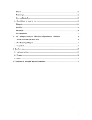 E-­‐Salud ......................................................................................................................................22	
  
          Teletrabajo ................................................................................................................................22	
  
          Seguridad	
  ciudadana.................................................................................................................23	
  
       6.2	
  Candidatura	
  de	
  Eduardo	
  Frei ..................................................................................................23	
  
          Educación ..................................................................................................................................24	
  
          Subsidio .....................................................................................................................................24	
  
          Regulación.................................................................................................................................24	
  
          Institucionalidad........................................................................................................................25	
  
7.-­‐	
  Chile	
  y	
  la	
  Organización	
  para	
  la	
  Cooperación	
  y	
  Desarrollo	
  Económico .........................................26	
  
       7.1	
  Penetración	
  cada	
  100	
  Habitantes ...........................................................................................26	
  
       7.2	
  Penetración	
  por	
  hogares.........................................................................................................27	
  
       7.3	
  Velocidad.................................................................................................................................27	
  
8.-­‐	
  Conclusiones ................................................................................................................................29	
  
       8.1	
  Institucionalidad......................................................................................................................29	
  
       8.2	
  Acceso .....................................................................................................................................30	
  
       8.3	
  Usos.........................................................................................................................................31	
  
9.-­‐	
  Calendario	
  de	
  Mesas	
  de	
  Telecomunicaciones .............................................................................32	
  
	
  




	
                                                                                                                                                            2	
  
 