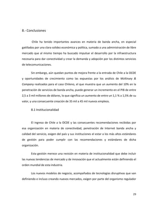  



8.-­‐	
  Conclusiones	
  
	
  

	
          	
  Chile	
   ha	
   tenido	
   importantes	
   avances	
   en	
   materia	
   de	
   banda	
   ancha,	
   en	
   especial	
  
gatillados	
  por	
  una	
  clara	
  solidez	
  económica	
  y	
  política,	
  sumado	
  a	
  una	
  administración	
  de	
  libre	
  
mercado	
   que	
   al	
   mismo	
   tiempo	
   ha	
   buscado	
   impulsar	
   el	
   desarrollo	
   por	
   la	
   infraestructura	
  
necesaria	
  para	
  dar	
  conectividad	
  y	
  crear	
  la	
  demanda	
  y	
  adopción	
  por	
  los	
  distintos	
  servicios	
  
de	
  telecomunicaciones.	
  

	
          Sin	
   embargo,	
   aún	
   quedan	
   puntos	
   de	
   mejora	
   frente	
   a	
   la	
   entrada	
   de	
   Chile	
   a	
   la	
   OCDE	
  
y	
   oportunidades	
   de	
   crecimiento	
   como	
   las	
   expuestas	
   por	
   los	
   análisis	
   de	
   McKinsey	
   &	
  
Company	
  realizados	
  para	
  el	
  caso	
  Chileno,	
  el	
  que	
  muestra	
  que	
  un	
  aumento	
  del	
  10%	
  en	
  la	
  
penetración	
  de	
  servicios	
  de	
  banda	
  ancha,	
  puede	
  generar	
  un	
  incremento	
  en	
  el	
  PIB	
  de	
  entre	
  
2,5	
  a	
  3	
  mil	
  millones	
  de	
  dólares,	
  lo	
  que	
  significa	
  un	
  aumento	
  de	
  entre	
  un	
  1,1	
  %	
  a	
  1,5%	
  de	
  su	
  
valor,	
  y	
  una	
  consecuente	
  creación	
  de	
  35	
  mil	
  a	
  45	
  mil	
  nuevos	
  empleos.	
  

            8.1	
  Institucionalidad	
  
            	
  

            El	
   ingreso	
   de	
   Chile	
   a	
   la	
   OCDE	
   y	
   las	
   consecuentes	
   recomendaciones	
   recibidas	
   por	
  
esa	
   organización	
   en	
   materia	
   de	
   conectividad,	
   penetración	
   de	
   Internet	
   banda	
   ancha	
   y	
  
calidad	
  del	
  servicio,	
  exigen	
  del	
  país	
  y	
  sus	
  instituciones	
  el	
  estar	
  a	
  los	
  más	
  altos	
  estándares	
  
de	
   gestión	
   para	
   poder	
   cumplir	
   con	
   las	
   recomendaciones	
   y	
   estándares	
   de	
   dicha	
  
organización.	
  

            Esta	
  gestión	
  merece	
  una	
  revisión	
  en	
  materia	
  de	
  institucionalidad	
  que	
  debe	
  incluir	
  
las	
  nuevas	
  tendencias	
  de	
  mercado	
  y	
  de	
  innovación	
  que	
  el	
  actualmente	
  están	
  definiendo	
  el	
  
orden	
  mundial	
  de	
  esta	
  industria.	
  

            Los	
  nuevos	
  modelos	
  de	
  negocio,	
  acompañados	
  de	
  tecnologías	
  disruptivas	
  que	
  van	
  
definiendo	
   e	
   incluso	
   creando	
   nuevos	
   mercados,	
   exigen	
   por	
   parte	
   del	
   organismo	
   regulador	
  



	
                                                                                                                                                    29	
  
 