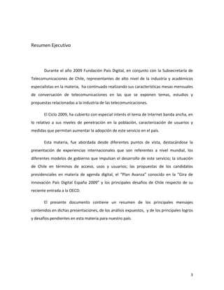  


Resumen	
  Ejecutivo	
  
	
  

	
  

           Durante	
   el	
   año	
   2009	
   Fundación	
   País	
   Digital,	
   en	
   conjunto	
   con	
   la	
   Subsecretaría	
   de	
  
Telecomunicaciones	
   de	
   Chile,	
   representantes	
   de	
   alto	
   nivel	
   de	
   la	
   industria	
   y	
   académicos	
  
especialistas	
  en	
  la	
  materia,	
  	
  ha	
  continuado	
  realizando	
  sus	
  características	
  mesas	
  mensuales	
  
de	
   conversación	
   de	
   telecomunicaciones	
   en	
   las	
   que	
   se	
   exponen	
   temas,	
   estudios	
   y	
  
propuestas	
  relacionadas	
  a	
  la	
  industria	
  de	
  las	
  telecomunicaciones.	
  

           El	
  Ciclo	
  2009,	
  ha	
  cubierto	
  con	
  especial	
  interés	
  el	
  tema	
  de	
  Internet	
  banda	
  ancha,	
  en	
  
lo	
   relativo	
   a	
   sus	
   niveles	
   de	
   penetración	
   en	
   la	
   población,	
   caracterización	
   de	
   usuarios	
   y	
  
medidas	
  que	
  permitan	
  aumentar	
  la	
  adopción	
  de	
  este	
  servicio	
  en	
  el	
  país.	
  

           Esta	
   materia,	
   fue	
   abordada	
   desde	
   diferentes	
   puntos	
   de	
   vista,	
   destacándose	
   la	
  
presentación	
   de	
   experiencias	
   internacionales	
   que	
   son	
   referentes	
   a	
   nivel	
   mundial,	
   los	
  
diferentes	
   modelos	
   de	
   gobierno	
  que	
   impulsan	
   el	
   desarrollo	
   de	
   este	
   servicio;	
   la	
   situación	
  
de	
   Chile	
   en	
   términos	
   de	
   acceso,	
   usos	
   y	
   usuarios;	
   las	
   propuestas	
   de	
   los	
   candidatos	
  
presidenciales	
   en	
   materia	
   de	
   agenda	
   digital,	
   el	
   “Plan	
   Avanza”	
   conocido	
   en	
   la	
   “Gira	
   de	
  
Innovación	
   País	
   Digital	
   España	
   2009”	
   y	
   los	
   principales	
   desafíos	
   de	
   Chile	
   respecto	
   de	
   su	
  
reciente	
  entrada	
  a	
  la	
  OECD.	
  

           El	
   presente	
   documento	
   contiene	
   un	
   resumen	
   de	
   los	
   principales	
   mensajes	
  
contenidos	
  en	
  dichas	
  presentaciones,	
  de	
  los	
  análisis	
  expuestos,	
  	
  y	
  de	
  los	
  principales	
  logros	
  
y	
  desafíos	
  pendientes	
  en	
  esta	
  materia	
  para	
  nuestro	
  país.	
  




	
                                                                                                                                          3	
  
 