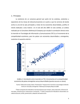  


1.-­‐	
  Principios	
  
            La	
   existencia	
   de	
   un	
   consenso	
   general	
   por	
   parte	
   de	
   los	
   analistas,	
   asistentes	
   y	
  
expositores	
   de	
   las	
   mesas	
   de	
   telecomunicaciones	
   en	
   cuanto	
   a	
   que	
   los	
   servicios	
   de	
   banda	
  
ancha	
   es	
   uno	
   de	
   los	
   ejes	
   principales	
   y	
   motor	
   de	
   las	
   economías	
   desarrolladas,	
   justifica	
   el	
  
interés	
   dedicado	
   a	
   esta	
   materia	
   	
   en	
   el	
   ciclo	
   del	
   año	
   2009.	
   En	
   este	
   sentido,	
   un	
   análisis	
  
realizado	
  por	
  la	
  Consultora	
  McKinsey	
  &	
  Company	
  que	
  estudia	
  la	
  correlación	
  directa	
  entre	
  
la	
   inversión	
   en	
   Tecnologías	
   de	
   Información	
   y	
   Comunicaciones	
   (TIC’s)	
   y	
   el	
   incremento	
   de	
   la	
  
competitividad	
   económica,	
   para	
   los	
   países	
   con	
   economías	
   desarrolladas	
   y	
   emergentes,	
  
sustentan	
  el	
  supuesto	
  anterior.	
  




                                                                                                                                                  	
  
            Gráfico	
  1:	
  Correlación	
  entre	
  inversión	
  en	
  TIC	
  e	
  Incremento	
  en	
  la	
  competitividad	
  
        económica	
  de	
  países	
  emergentes	
  versus	
  desarrollados	
  (puntos	
  oscuros	
  vs	
  claros)	
  

             Fuente:	
  Elaboración	
  propia;	
  Datos:	
  Presentación	
  “Impacto	
  de	
  la	
  inversión	
  en	
  tecnologías	
  de	
  Banda	
  
                         Ancha	
  en	
  mercados	
  emergentes”	
  Mckinsey	
  &	
  Company	
  Mayo	
  de	
  2009	
  

        *Índice	
  compuesto	
  de	
  indicadores	
  macroeconómicos	
  que	
  incluyen,	
  salud,	
  educación,	
  eficiencia	
  de	
  
mercados,	
  infraestructura,	
  instituciones	
  e	
  innovación.	
  **	
  Índice	
  compuesto	
  de	
  indicadores	
  relacionados	
  con	
  
cobertura/acceso,	
  tarifas,	
  penetración	
  y	
  adopción	
  de	
  banda	
  ancha	
  


	
                                                                                                                                                       4	
  
 