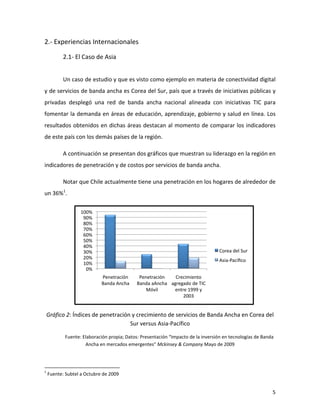 2.-­‐	
  Experiencias	
  Internacionales	
  

                                                         2.1-­‐	
  El	
  Caso	
  de	
  Asia	
  
	
  

                                                         Un	
  caso	
  de	
  estudio	
  y	
  que	
  es	
  visto	
  como	
  ejemplo	
  en	
  materia	
  de	
  conectividad	
  digital	
  
y	
  de	
  servicios	
  de	
  banda	
  ancha	
  es	
  Corea	
  del	
  Sur,	
  país	
  que	
  a	
  través	
  de	
  iniciativas	
  públicas	
  y	
  
privadas	
   desplegó	
   una	
   red	
   de	
   banda	
   ancha	
   nacional	
   alineada	
   con	
   iniciativas	
   TIC	
   para	
  
fomentar	
  la	
  demanda	
  en	
  áreas	
  de	
  educación,	
  aprendizaje,	
  gobierno	
  y	
  salud	
  en	
  línea.	
  Los	
  
resultados	
  obtenidos	
  en	
  dichas	
  áreas	
  destacan	
  al	
  momento	
  de	
  comparar	
  los	
  indicadores	
  
de	
  este	
  país	
  con	
  los	
  demás	
  países	
  de	
  la	
  región.	
  

                                                         A	
  continuación	
  se	
  presentan	
  dos	
  gráficos	
  que	
  muestran	
  su	
  liderazgo	
  en	
  la	
  región	
  en	
  
indicadores	
  de	
  penetración	
  y	
  de	
  costos	
  por	
  servicios	
  de	
  banda	
  ancha.	
  

                                                         Notar	
  que	
  Chile	
  actualmente	
  tiene	
  una	
  penetración	
  en	
  los	
  hogares	
  de	
  alrededor	
  de	
  
un	
  36%1.	
  

                                                                                                               100%	
  
                                                                                                                90%	
  
                                                                                                                80%	
  
                                                                                                                70%	
  
                                                                                                                60%	
  
                                                                                                                50%	
  
                                                                                                                40%	
  
                                                                                                                30%	
                                                                                                                                                                           Corea	
  del	
  Sur	
  
                                                                                                                20%	
                                                                                                                                                                           Asia-­‐Pacíﬁco	
  
                                                                                                                10%	
  
                                                                                                                 0%	
  
                                                                                                                                                                                Penetración	
                                                    Penetración	
        Crecimiento	
  
                                                                                                                                                                                Banda	
  Ancha	
                                                Banda	
  aAncha	
   agregado	
  de	
  TIC	
  
                                                                                                                                                                                                                                                    Móvil	
          entre	
  1999	
  y	
  
                                                                                                                                                                                                                                                                         2003	
  
                                                                                                                                                                                                                                                                                                                          	
  
       Gráfico	
  2:	
  Índices	
  de	
  penetración	
  y	
  crecimiento	
  de	
  servicios	
  de	
  Banda	
  Ancha	
  en	
  Corea	
  del	
  
                                                    Sur	
  versus	
  Asia-­‐Pacífico	
  

                                                               Fuente:	
  Elaboración	
  propia;	
  Datos:	
  Presentación	
  “Impacto	
  de	
  la	
  inversión	
  en	
  tecnologías	
  de	
  Banda	
  
                                                                           Ancha	
  en	
  mercados	
  emergentes”	
  Mckinsey	
  &	
  Company	
  Mayo	
  de	
  2009	
  



	
  	
  	
  	
  	
  	
  	
  	
  	
  	
  	
  	
  	
  	
  	
  	
  	
  	
  	
  	
  	
  	
  	
  	
  	
  	
  	
  	
  	
  	
   	
  	
  	
  	
  	
  	
  	
  	
  	
  	
  	
  	
  	
  	
  	
  	
  	
  	
  	
  	
  	
  	
  	
  	
  	
  	
  	
  	
  	
  
1
       	
  Fuente:	
  Subtel	
  a	
  Octubre	
  de	
  2009	
  


	
                                                                                                                                                                                                                                                                                                                               5	
  
 