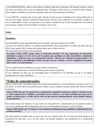 A nivel PROFESIONAL, cada vez que realice un trabajo, traté de no estresarme. De entregar lo mejor y hacer
las cosas con tiempo, para no caer en aglomeraciones. Entregué lo mejor de mí en la mayoría de los trabajos,
talvez algunos resultados no fueron los esperados, pero me esforcé para que fuera bueno.

A nivel SOCIAL, compartí más con las gente. Quizás no tanto con mis compañeros de la universidad, pero sí
con los de mi hogar, asimismo también compartí mucho más de lo que compartía con mi familia y amigos. Al
ser mi madre Machi, recibe a sus pacientes y yo le ayudo a atenderlos, por lo cual mantengo aún más contacto
con personas, estando en la universidad, en el hogar o en mi casa.


Fotos :


Resultados:

Esta debilidad la vengo superando desde hace un tiempo, antes de comenzar con el PDP.
Veo que mis estados de ánimos no cambian repentinamente. Poseo autocontrol, no siento que haya sido muy
difícil, pero tampoco fácil, aunque aún quedan rasgos que se deben resolver.
Me ha permitido desarrollarme personalmente.
 En donde Challa (1992) expone sobre el desarrollo personal: "Es una experiencia de interacción
 individual y grupal a través de la cual los sujetos que participan en ellos, desarrollan u optimizan
 habilidades y destrezas para la comunicación abierta y directa, las relaciones interpersonales y la
 toma de decisiones, permitiéndole conocer un poco mas de sí mismo y de sus compañeros de grupo,
 para crecer y ser mas humano."

No me complico por los problemas, sino que intento solucionarlos.
Me considero una persona con mucha tolerancia, perseverancia y paciencia.
El ser cambiante era algo que me preocupaba para la formación de mi identidad, ya que es un aspecto
fundamental en la vida, el definirse.


*Falta de concentración:
Quise y quiero seguir mejorando, porque me afectaba principalmente a nivel profesional, en lo que es leer y en
las clases. Al iniciar una lectura perdía mucho tiempo, ya que cualquier cosa por mínima que fuera me robaba
la atención.
 James (1910), dice que “la atención no es solamente la capacidad mental para captar la mirada en uno
 o varios aspectos de la realidad y prescindir de los restantes, es el tomar posesión por parte de la
 mente, de forma clara y vívida, uno de entre los que parecen simultáneamente varios posibles objetos
 de pensamiento”.

Para utilizar mejor mis tiempos y lo que realice sea más productivo. Además para que me permita ayudar a
otros en ese tiempo que debería disponerse para otra cosa Respetando mi espacio y el de los demás.
 Piaget (1960) afirma que “el respeto es un sentimiento fundamental que posibilita la adquisición de las
 nociones morales”.

Me afecta porque me doble exijo, ya que sé que me voy a demorar más. En un futuro me puede afectar en la
realización de cada clase, voy a ser más lenta y así atrasará también a mis estudiantes en su rendimiento
académico.
 