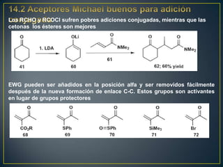 Los RCHO y RCOCl sufren pobres adiciones conjugadas, mientras que las
cetonas los ésteres son mejores




EWG pueden ser añadidos en la posición alfa y ser removidos fácilmente
después de la nueva formación de enlace C-C. Estos grupos son activantes
en lugar de grupos protectores
 