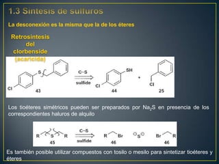 La desconexión es la misma que la de los éteres

 Retrosíntesis
      del
 clorbenside
  (acaricida)




Los tioéteres simétricos pueden ser preparados por Na2S en presencia de los
correspondientes haluros de alquilo




Es también posible utilizar compuestos con tosilo o mesilo para sintetizar tioéteres y
éteres
 