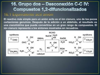 El reactivo más simple para un anión acilo es el ión cianuro, uno de los pocos
carbaniones genuinos. Después de la adición a un aldehído, el resultado es
una cianohidrina que puede convertirse en un gran rango de compuestos. El
ión cianuro representa a los sintones mostrados en recuadros.
 