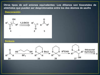 Otros tipos de acil aniones equivalentes: Los ditianos son tioacetales de
aldehídos que pueden ser desprotonados entre los dos átomos de azufre
Desconexión




Síntesis
 