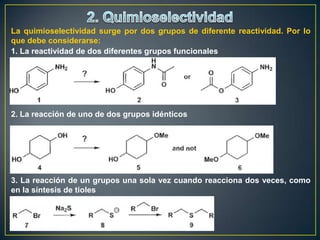 La quimioselectividad surge por dos grupos de diferente reactividad. Por lo
que debe considerarse:
1. La reactividad de dos diferentes grupos funcionales




2. La reacción de uno de dos grupos idénticos




3. La reacción de un grupos una sola vez cuando reacciona dos veces, como
en la síntesis de tioles
 