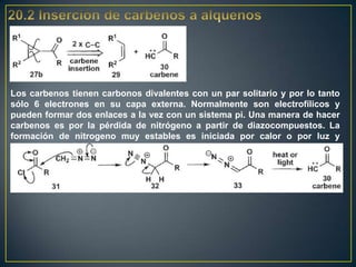 Los carbenos tienen carbonos divalentes con un par solitario y por lo tanto
sólo 6 electrones en su capa externa. Normalmente son electrofílicos y
pueden formar dos enlaces a la vez con un sistema pi. Una manera de hacer
carbenos es por la pérdida de nitrógeno a partir de diazocompuestos. La
formación de nitrogeno muy estables es iniciada por calor o por luz y
compensa la formación de un carbeno inestable.
 