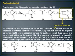 Regioselectividad

Por ejemplo, 24 y 25 reaccionan y pueden producir 26 o 27




                                                          100% sin traza de
                                                          26
El alqueno 24 está impedido en su extremo terminal, la enona apenas es
impedida y factores electrónicos dominan. La polaridad natural del alqueno
es ser nucleofílica y la reacción térmica (la cual no ocurre) debe atacar a la
parte electrofílica de la enona 25a. Una manera de predecir la reacción
fotoquímica de cicloadición 2 + 2 es suponer que el estado excitado de la
enona invierte la polaridad natural de 25b a 25c y el nuevo electrófilo terminal
reacciona con el alqueno 24 para dar el producto
 