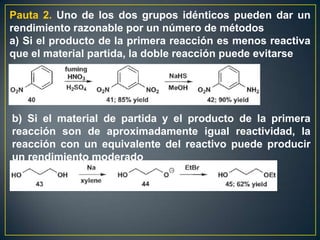 Pauta 2. Uno de los dos grupos idénticos pueden dar un
rendimiento razonable por un número de métodos
a) Si el producto de la primera reacción es menos reactiva
que el material partida, la doble reacción puede evitarse




b) Si el material de partida y el producto de la primera
reacción son de aproximadamente igual reactividad, la
reacción con un equivalente del reactivo puede producir
un rendimiento moderado
 