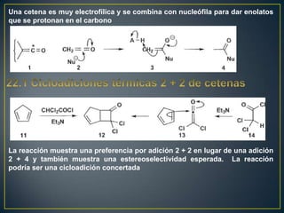 Una cetena es muy electrofílica y se combina con nucleófila para dar enolatos
que se protonan en el carbono




La reacción muestra una preferencia por adición 2 + 2 en lugar de una adición
2 + 4 y también muestra una estereoselectividad esperada. La reacción
podría ser una cicloadición concertada
 