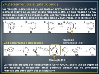 Un rearreglo sigmatrópico es una reacción unimolecular en la cual un enlace
sigma se mueve de un lugar en una molécula a otra. En esta reacción no hay
cambio en el número de enlaces sigma. Los rearrelgos se pueden clasificar por
la numeración de los antiguos enlaces sigma y numerando en la dirección en
que se encuentra el nuevo enlace sigma.




                                                  Rearreglo
 Vinil ciclopropano a ciclopenteno                sigmatrópico [3,3]




                                      Rearreglo [1,3]
 La reacción procede con calentamiento fuerte >300°C. Existe una discrepancia
 con respecto al mecanismo. Unas personas piensan que es concertada
 mientras que otros dicen que es radicalario
 