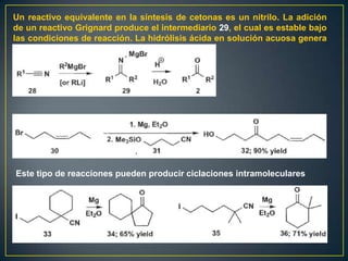 Un reactivo equivalente en la síntesis de cetonas es un nitrilo. La adición
de un reactivo Grignard produce el intermediario 29, el cual es estable bajo
las condiciones de reacción. La hidrólisis ácida en solución acuosa genera
la cetona




Este tipo de reacciones pueden producir ciclaciones intramoleculares
 