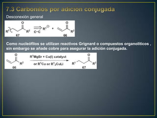 Desconexión general




Como nucleófilos se utilizan reactivos Grignard o compuestos organolíticos ,
sin embargo se añade cobre para asegurar la adición conjugada.
 