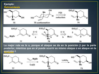 Ejemplo:
Retrosíntesis




La mejor ruta es la a, porque el ataque se da en la posición b por la parte
posterior, mientras que en al puede ocurrir es mismo ataque o en ataque en la
posición d.
Síntesis
 