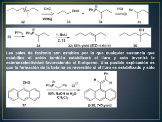 Las sales de fosfonio son estables por lo que cualquier sustancia que
estabilice el anión también estabilizará el iluro y esto invertirá la
estereoselectividad favoreciendo el E-alqueno. Una posible explicación es
que la formación de la betaína es reversible si el iluro es estabilizado y sólo
la eliminación mas rápida ocurrira para dar el E-alqueno
 