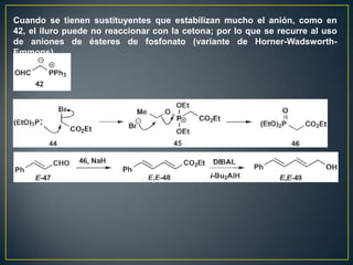 Cuando se tienen sustituyentes que estabilizan mucho el anión, como en
42, el iluro puede no reaccionar con la cetona; por lo que se recurre al uso
de aniones de ésteres de fosfonato (variante de Horner-Wadsworth-
Emmons).
 