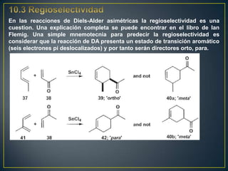 En las reacciones de Diels-Alder asimétricas la regioselectividad es una
cuestion. Una explicación completa se puede encontrar en el libro de Ian
Flemig. Una simple mnemotecnia para predecir la regioselectividad es
considerar que la reacción de DA presenta un estado de transición aromático
(seis electrones pi deslocalizados) y por tanto serán directores orto, para.
 