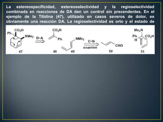 La estereospecificidad, estereoselectividad y la regioselectividad
combinada en reacciones de DA dan un control sin precendentes. En el
ejemplo de la Tilidina (47), utilizado en casos severos de dolor, es
obviamente una reacción DA. La regioselectividad es orto y el estado de
transición es endo
 