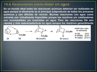 En un mundo ideal todas las reacciones químicas deberían ser realizadas en
agua porque el disolvente es el principal subproducto de todos los procesos
químicos y son difíciles de reciclar. Muchas reacciones con agua como
solvente son virtualmente imposibles porque los reactivos y/o catalizadores
son incompatibles y/o insolubles en agua. Pero las reacciones DA son
rápidas y mas estereoselectivas en agua aunque los reactivos generalmente
no se disuelvan.
 