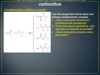 Condensación aldólica cruzada
                                Las tres preguntas claves para una
                                exitosa condensación cruzada:
                                1. ¿Qué compuesto formará un
                                   enolato/puede enolizarse?
                                2. Si es una cetona asimétrica: ¿De
                                   que lado se formará el enolato?
                                3. ¿Qué compuesto actuará como
                                   electrófilo?
 
