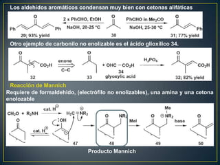 Los aldehídos aromáticos condensan muy bien con cetonas alifáticas




 Otro ejemplo de carbonilo no enolizable es el ácido glioxílico 34.




 Reacción de Mannich
Requiere de formaldehido, (electrófilo no enolizables), una amina y una cetona
enolozable




                               Producto Mannich
 