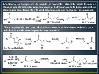 Añadiendo un halogenuro de alquilo el producto Mannich puede formar un
alqueno por eliminación. Algunas veces el hidrocloruro de la base Mannich se
elimina por calentamiento y la vinil cetona puede ser hecha por esta manera.




 Si se requiere de una base, el bicarbotano es lo suficientemente fuerte para
 eliminar la sal de amonio para formar la enona.
 